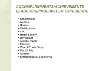 ACCOMPLISHMENTS/ACHIEVEMENTS
LEADERSHIP/VOLUNTEER EXPERIENCE
 Scholarships
 Awards
 Honors
 Certifications
 4-H
 Honor Society
 Boy Scouts
 Athletic Teams
 Missions
 Church Youth Group
 Martial Arts
 Aviation
 Entrepreneurial Experience
 