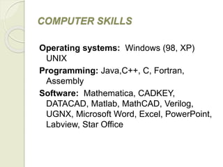 COMPUTER SKILLS
Operating systems: Windows (98, XP)
UNIX
Programming: Java,C++, C, Fortran,
Assembly
Software: Mathematica, CADKEY,
DATACAD, Matlab, MathCAD, Verilog,
UGNX, Microsoft Word, Excel, PowerPoint,
Labview, Star Office
 