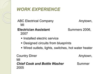 WORK EXPERIENCE
ABC Electrical Company Anytown,
MI
Electrician Assistant Summers 2006,
2007
 Installed electric service
 Designed circuits from blueprints
 Wired outlets, lights, switches, hot water heater
Country Diner Anytown,
MI
Chief Cook and Bottle Washer Summer
2005
 