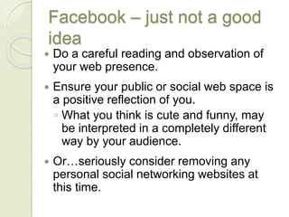 Facebook – just not a good
idea
 Do a careful reading and observation of
your web presence.
 Ensure your public or social web space is
a positive reflection of you.
◦ What you think is cute and funny, may
be interpreted in a completely different
way by your audience.
 Or…seriously consider removing any
personal social networking websites at
this time.
 