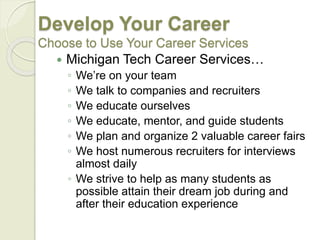 Develop Your Career
Choose to Use Your Career Services
 Michigan Tech Career Services…
◦ We’re on your team
◦ We talk to companies and recruiters
◦ We educate ourselves
◦ We educate, mentor, and guide students
◦ We plan and organize 2 valuable career fairs
◦ We host numerous recruiters for interviews
almost daily
◦ We strive to help as many students as
possible attain their dream job during and
after their education experience
 