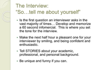 The Interview:
“So…tell me about yourself”
 Is the first question an interviewer asks in the
vast majority of times… Develop and memorize
a 60 second infomercial. This is where you set
the tone for the interview.
 Make the next half hour a pleasant one for your
interviewer by smiling, and being confident and
enthusiastic.
 Tell STORIES about your academic,
professional, and personal background.
 Be unique and funny if you can.
 