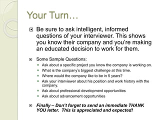Your Turn…
 Be sure to ask intelligent, informed
questions of your interviewer. This shows
you know their company and you’re making
an educated decision to work for them.
 Some Sample Questions:
 Ask about a specific project you know the company is working on.
 What is the company’s biggest challenge at this time.
 Where would the company like to be in 5 years?
 Ask your interviewer about his position and work history with the
company.
 Ask about professional development opportunities
 Ask about advancement opportunities
 Finally – Don’t forget to send an immediate THANK
YOU letter. This is appreciated and expected!
 