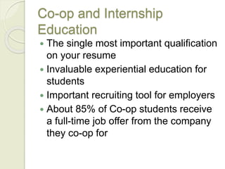 Co-op and Internship
Education
 The single most important qualification
on your resume
 Invaluable experiential education for
students
 Important recruiting tool for employers
 About 85% of Co-op students receive
a full-time job offer from the company
they co-op for
 