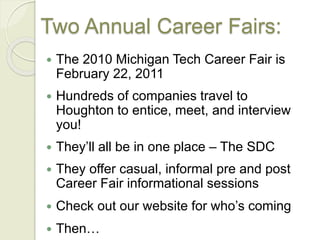 Two Annual Career Fairs:
 The 2010 Michigan Tech Career Fair is
February 22, 2011
 Hundreds of companies travel to
Houghton to entice, meet, and interview
you!
 They’ll all be in one place – The SDC
 They offer casual, informal pre and post
Career Fair informational sessions
 Check out our website for who’s coming
 Then…
 