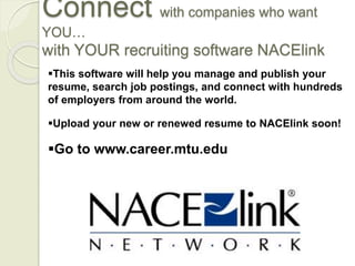 Connect with companies who want
YOU…
with YOUR recruiting software NACElink
This software will help you manage and publish your
resume, search job postings, and connect with hundreds
of employers from around the world.
Upload your new or renewed resume to NACElink soon!
Go to www.career.mtu.edu
 