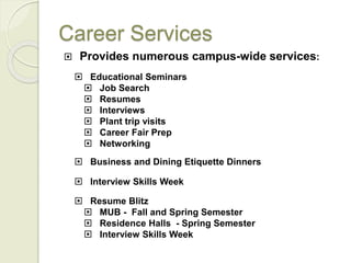 Career Services
 Provides numerous campus-wide services:
 Educational Seminars
 Job Search
 Resumes
 Interviews
 Plant trip visits
 Career Fair Prep
 Networking
 Business and Dining Etiquette Dinners
 Interview Skills Week
 Resume Blitz
 MUB - Fall and Spring Semester
 Residence Halls - Spring Semester
 Interview Skills Week
 