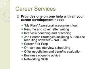 Career Services
 Provides one on one help with all your
career development needs:
 “My Plan” A personal assessment tool
 Resume and cover letter writing
 Interview coaching and practicing
 Job Search Strategies including our on-line
recruiting software – NACElink
 Career Fair Prep
 On-campus interview scheduling
 Offer negotiation and benefits evaluation
 Business etiquette advice
 Networking Skills
 
