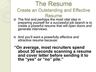 The Resume
Create an Outstanding and Effective
Resume
 The first and perhaps the most vital step in
preparing yourself for a successful job search is to
create a powerful resume that will open doors and
generate interviews.
 And you’ll want a powerfully effective and
attractive resume because:
“On average, most recruiters spend
about 30 seconds scanning a resume
and cover letter before sending it to
the “yes” or “no” pile.”
 