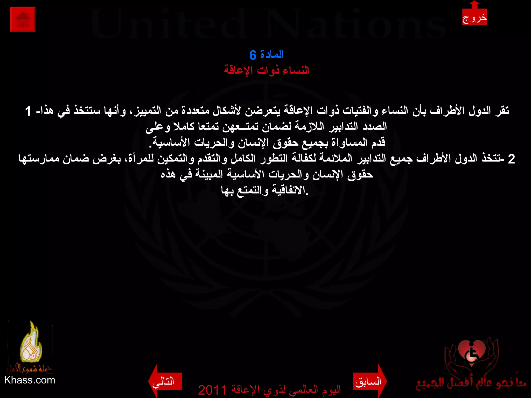 Khass.com اليوم العالمي لذوي الإعاقة  2011  المادة   6 النساء ذوات الإعاقة 1 - تقر الدول الأطراف بأن النساء والفتيات ذوات الإعاقة يتعرضن لأشكال متعددة من التمييز، وأنها ستتخذ في هذا الصدد التدابير اللازمة لضمان تمتــعهن تمتعا كاملا وعلى قدم المساواة بجميع حقوق الإنسان والحريات الأساسية . 2 - تتخذ الدول الأطراف جميع التدابير الملائمة لكفالة التطور الكامل والتقدم والتمكين للمرأة، بغرض ضمان ممارستها حقوق الإنسان والحريات الأساسية المبينة في هذه الاتفاقية والتمتع بها .   السابق التالي خروج 