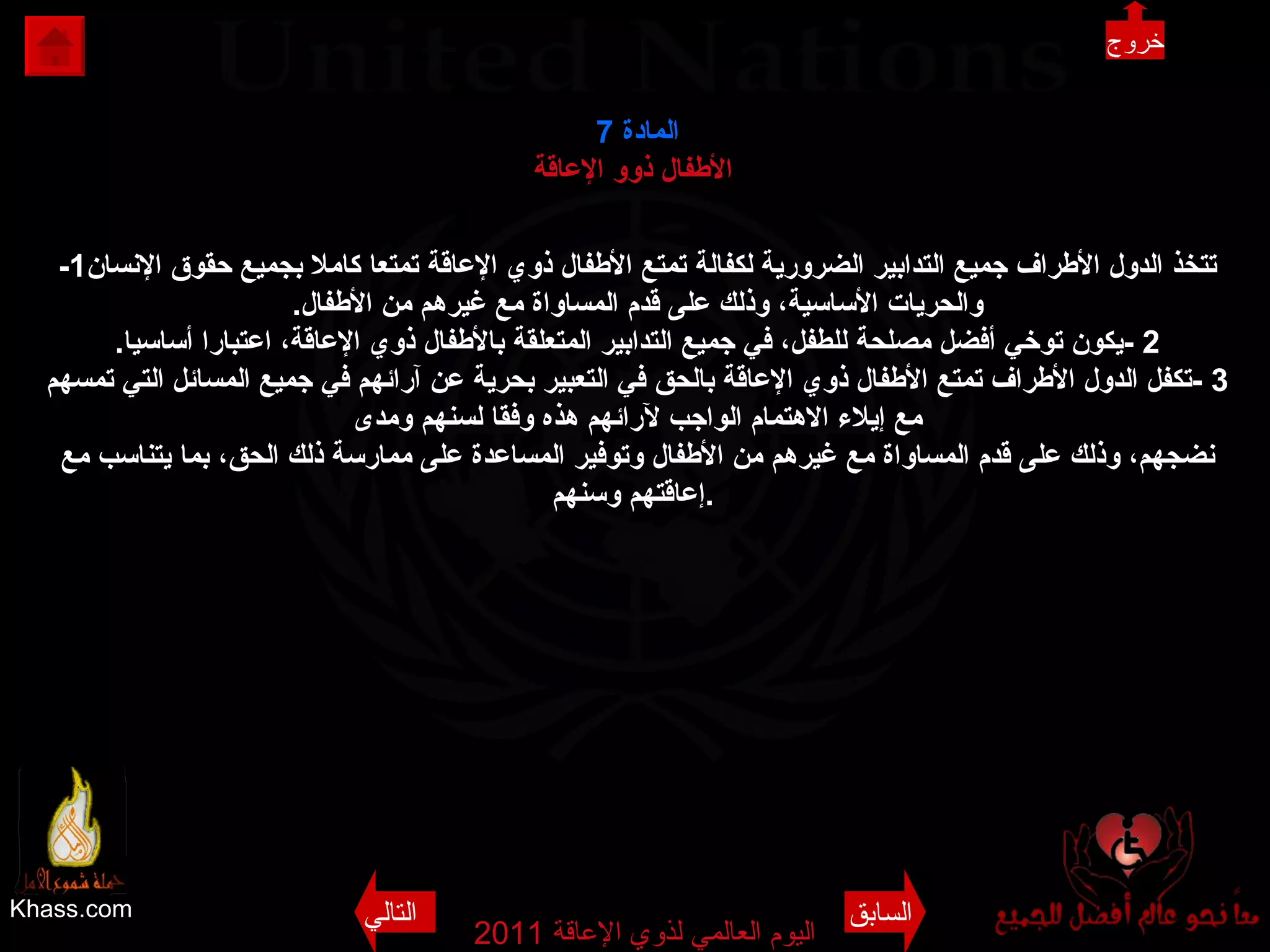 Khass.com اليوم العالمي لذوي الإعاقة  2011  المادة   7 الأطفال ذوو الإعاقة   -1 تتخذ الدول الأطراف جميع التدابير الضرورية لكفالة تمتع الأطفال ذوي الإعاقة تمتعا كاملا بجميع حقوق الإنسان والحريات الأساسية، وذلك على قدم المساواة مع غيرهم من الأطفال . 2 - يكون توخي أفضل مصلحة للطفل، في جميع التدابير المتعلقة بالأطفال ذوي الإعاقة، اعتبارا أساسيا . 3 - تكفل الدول الأطراف تمتع الأطفال ذوي الإعاقة بالحق في التعبير بحرية عن آرائهم في جميع المسائل التي تمسهم مع إيلاء الاهتمام الواجب لآرائهم هذه وفقا لسنهم ومدى نضجهم، وذلك على قدم المساواة مع غيرهم من الأطفال وتوفير المساعدة على ممارسة ذلك الحق، بما يتناسب مع إعاقتهم وسنهم .   السابق التالي خروج 