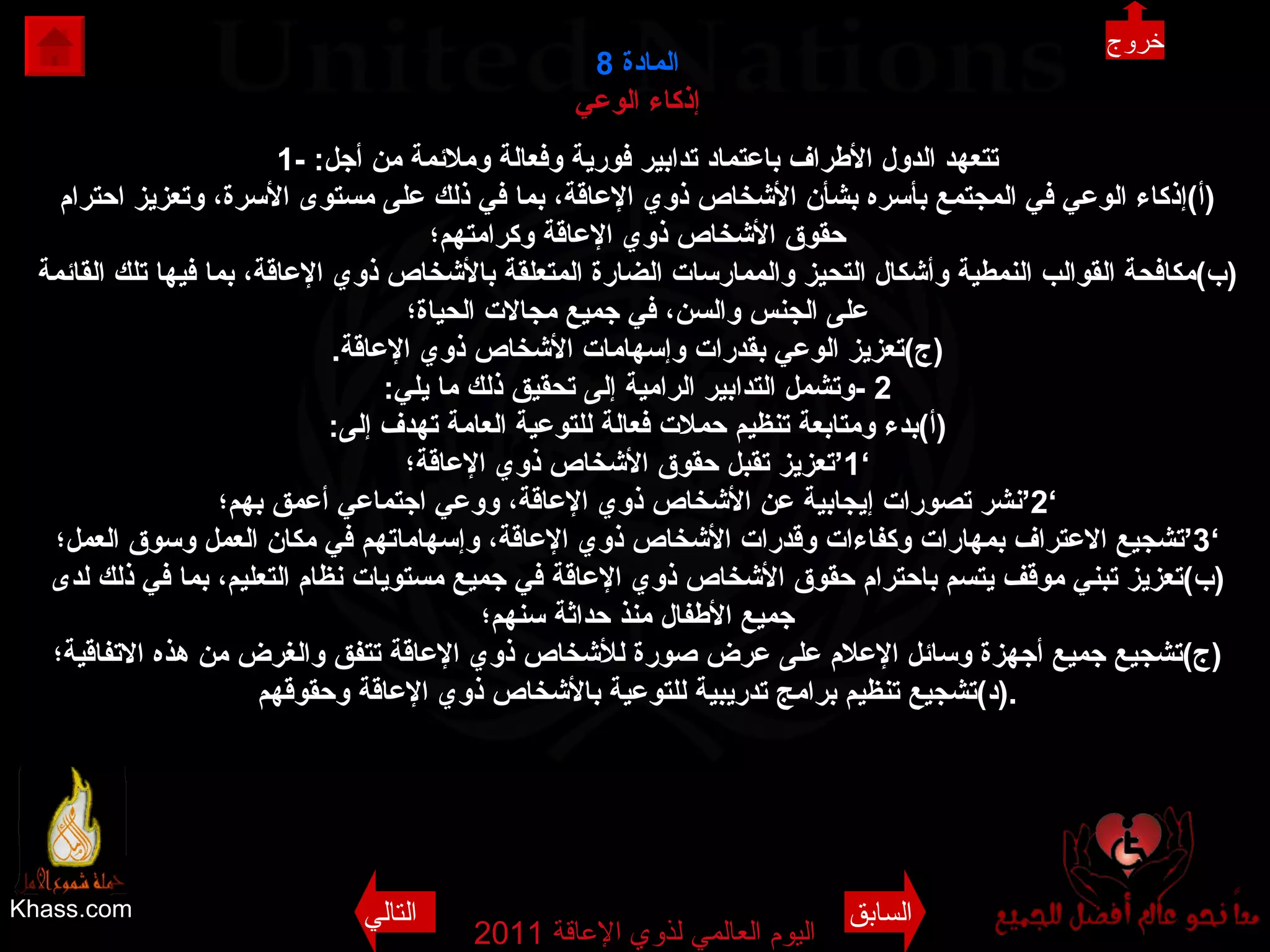 Khass.com اليوم العالمي لذوي الإعاقة  2011  المادة   8 إذكاء الوعي 1-  تتعهد الدول الأطراف باعتماد تدابير فورية وفعالة وملائمة من أجل : ( أ ) إذكاء الوعي في المجتمع بأسره بشأن الأشخاص ذوي الإعاقة، بما في ذلك على مستوى الأسرة، وتعزيز احترام حقوق الأشخاص ذوي الإعاقة وكرامتهم؛ ( ب ) مكافحة القوالب النمطية وأشكال التحيز والممارسات الضارة المتعلقة بالأشخاص ذوي الإعاقة، بما فيها تلك القائمة على الجنس والسن، في جميع مجالات الحياة؛ ( ج ) تعزيز الوعي بقدرات وإسهامات الأشخاص ذوي الإعاقة . 2 - وتشمل التدابير الرامية إلى تحقيق ذلك ما يلي : ( أ ) بدء ومتابعة تنظيم حملات فعالة للتوعية العامة تهدف إلى : ’1‘ تعزيز تقبل حقوق الأشخاص ذوي الإعاقة؛ ’ 2‘ نشر تصورات إيجابية عن الأشخاص ذوي الإعاقة، ووعي اجتماعي أعمق بهم؛ ’ 3‘ تشجيع الاعتراف بمهارات وكفاءات وقدرات الأشخاص ذوي الإعاقة، وإسهاماتهم في مكان العمل وسوق العمل؛ ( ب ) تعزيز تبني موقف يتسم باحترام حقوق الأشخاص ذوي الإعاقة في جميع مستويات نظام التعليم، بما في ذلك لدى جميع الأطفال منذ حداثة سنهم؛ ( ج ) تشجيع جميع أجهزة وسائل الإعلام على عرض صورة للأشخاص ذوي الإعاقة تتفق والغرض من هذه الاتفاقية؛ ( د ) تشجيع تنظيم برامج تدريبية للتوعية بالأشخاص ذوي الإعاقة وحقوقهم . السابق التالي خروج 