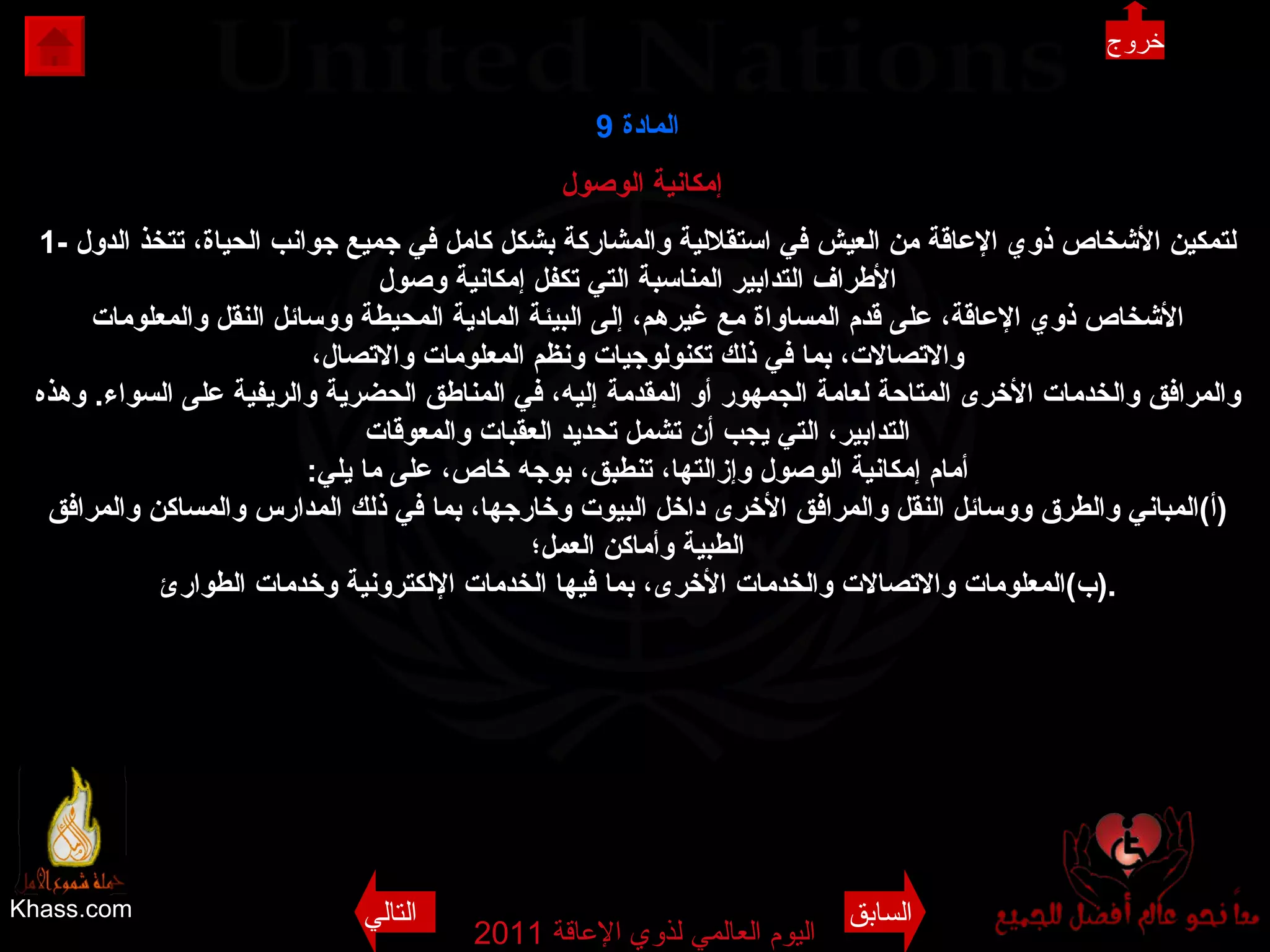Khass.com اليوم العالمي لذوي الإعاقة  2011  المادة   9 إمكانية الوصول  1-  لتمكين الأشخاص ذوي الإعاقة من العيش في استقلالية والمشاركة بشكل كامل في جميع جوانب الحياة، تتخذ الدول الأطراف التدابير المناسبة التي تكفل إمكانية وصول الأشخاص ذوي الإعاقة، على قدم المساواة مع غيرهم، إلى البيئة المادية المحيطة ووسائل النقل والمعلومات والاتصالات، بما في ذلك تكنولوجيات ونظم المعلومات والاتصال، والمرافق والخدمات الأخرى المتاحة لعامة الجمهور أو المقدمة إليه، في المناطق الحضرية والريفية على السواء .  وهذه التدابير، التي يجب أن تشمل تحديد العقبات والمعوقات أمام إمكانية الوصول وإزالتها، تنطبق، بوجه خاص، على ما يلي : ( أ ) المباني والطرق ووسائل النقل والمرافق الأخرى داخل البيوت وخارجها، بما في ذلك المدارس والمساكن والمرافق الطبية وأماكن العمل؛ ( ب ) المعلومات والاتصالات والخدمات الأخرى، بما فيها الخدمات الإلكترونية وخدمات الطوارئ . السابق التالي خروج 