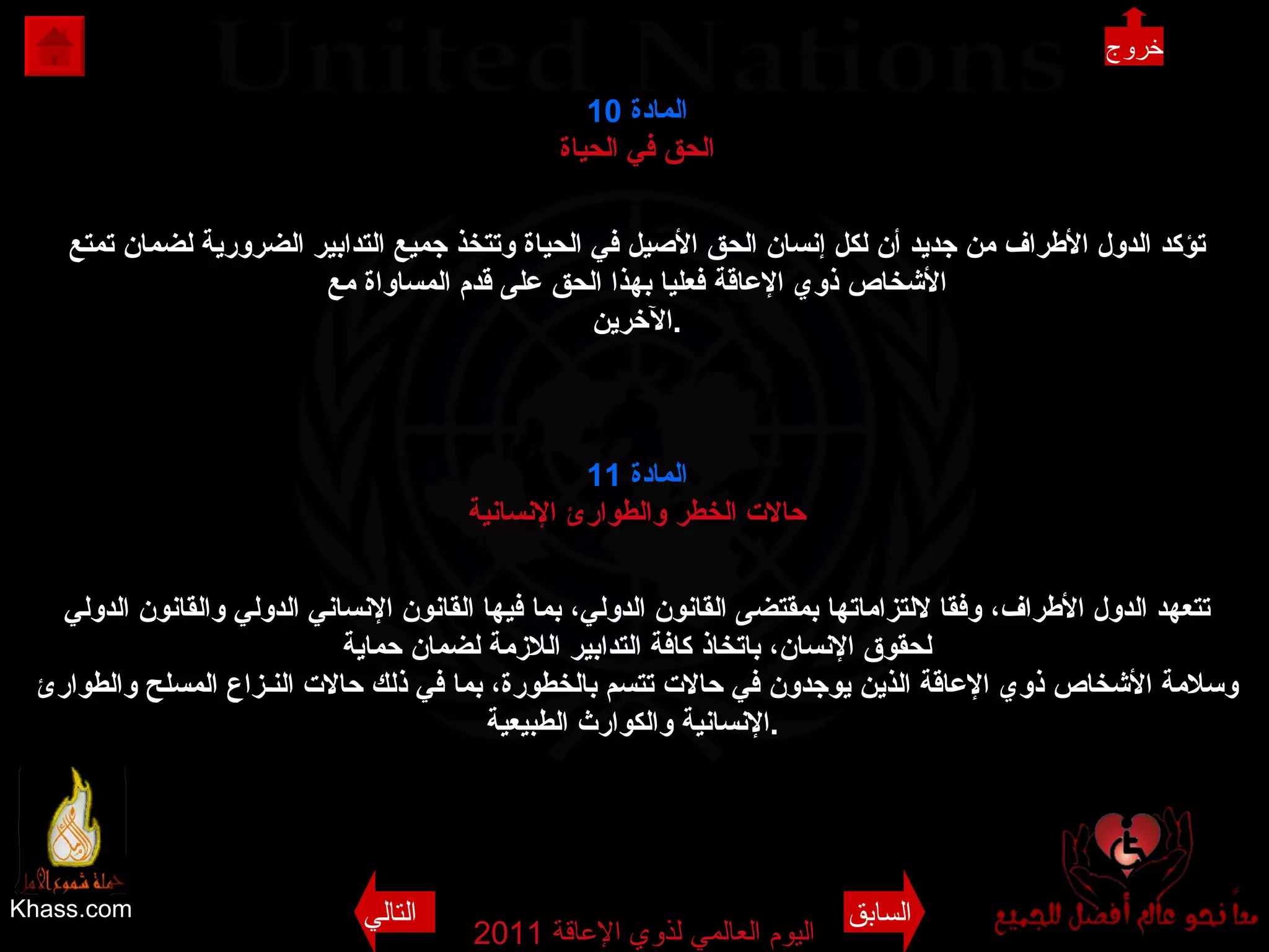 Khass.com اليوم العالمي لذوي الإعاقة  2011  المادة  10 الحق في الحياة تؤكد الدول الأطراف من جديد أن لكل إنسان الحق الأصيل في الحياة وتتخذ جميع التدابير الضرورية لضمان تمتع الأشخاص ذوي الإعاقة فعليا بهذا الحق على قدم المساواة مع الآخرين . المادة  11 حالات الخطر والطوارئ الإنسانية تتعهد الدول الأطراف، وفقا لالتزاماتها بمقتضى القانون الدولي، بما فيها القانون الإنساني الدولي والقانون الدولي لحقوق الإنسان، باتخاذ كافة التدابير اللازمة لضمان حماية وسلامة الأشخاص ذوي الإعاقة الذين يوجدون في حالات تتسم بالخطورة، بما في ذلك حالات النـزاع المسلح والطوارئ الإنسانية والكوارث الطبيعية .   خروج خروج السابق التالي 