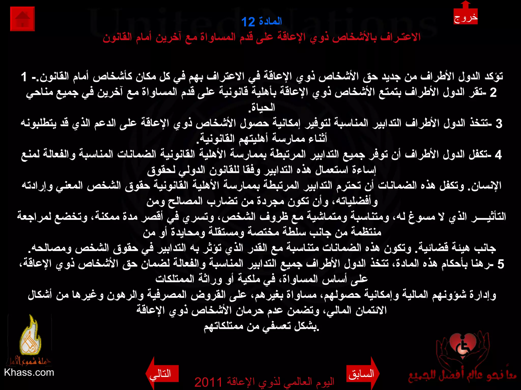 Khass.com اليوم العالمي لذوي الإعاقة  2011  المادة  12 الاعتـراف بالأشخاص ذوي الإعاقة على قدم المساواة مع آخرين أمام القانون 1 - تؤكد الدول الأطراف من جديد حق الأشخاص ذوي الإعاقة في الاعتراف بهم في كل مكان كأشخاص أمام القانون . 2 - تقر الدول الأطراف بتمتع الأشخاص ذوي الإعاقة بأهلية قانونية على قدم المساواة مع آخرين في جميع مناحي الحياة . 3 - تتخذ الدول الأطراف التدابير المناسبة لتوفير إمكانية حصول الأشخاص ذوي الإعاقة على الدعم الذي قد يتطلبونه أثناء ممارسة أهليتهم القانونية . 4 - تكفل الدول الأطراف أن توفر جميع التدابير المرتبطة بممارسة الأهلية القانونية الضمانات المناسبة والفعالة لمنع إساءة استعمال هذه التدابير وفقا للقانون الدولي لحقوق الإنسان .  وتكفل هذه الضمانات أن تحترم التدابير المرتبطة بممارسة الأهلية القانونية حقوق الشخص المعني وإرادته وأفضلياته، وأن تكون مجردة من تضارب المصالح ومن التأثيــــر الذي لا مسوغ له، ومتناسبة ومتماشية مع ظروف الشخص، وتسري في أقصر مدة ممكنة، وتخضع لمراجعة منتظمة من جانب سلطة مختصة ومستقلة ومحايدة أو من جانب هيئة قضائية .  وتكون هذه الضمانات متناسبة مع القدر الذي تؤثر به التدابير في حقوق الشخص ومصالحه . 5 - رهنا بأحكام هذه المادة، تتخذ الدول الأطراف جميع التدابير المناسبة والفعالة لضمان حق الأشخاص ذوي الإعاقة، على أساس المساواة، في ملكية أو وراثة الممتلكات وإدارة شؤونهم المالية وإمكانية حصولهم، مساواة بغيرهم، على القروض المصرفية والرهون وغيرها من أشكال الائتمان المالي، وتضمن عدم حرمان الأشخاص ذوي الإعاقة بشكل تعسفي من ممتلكاتهم . خروج السابق التالي 