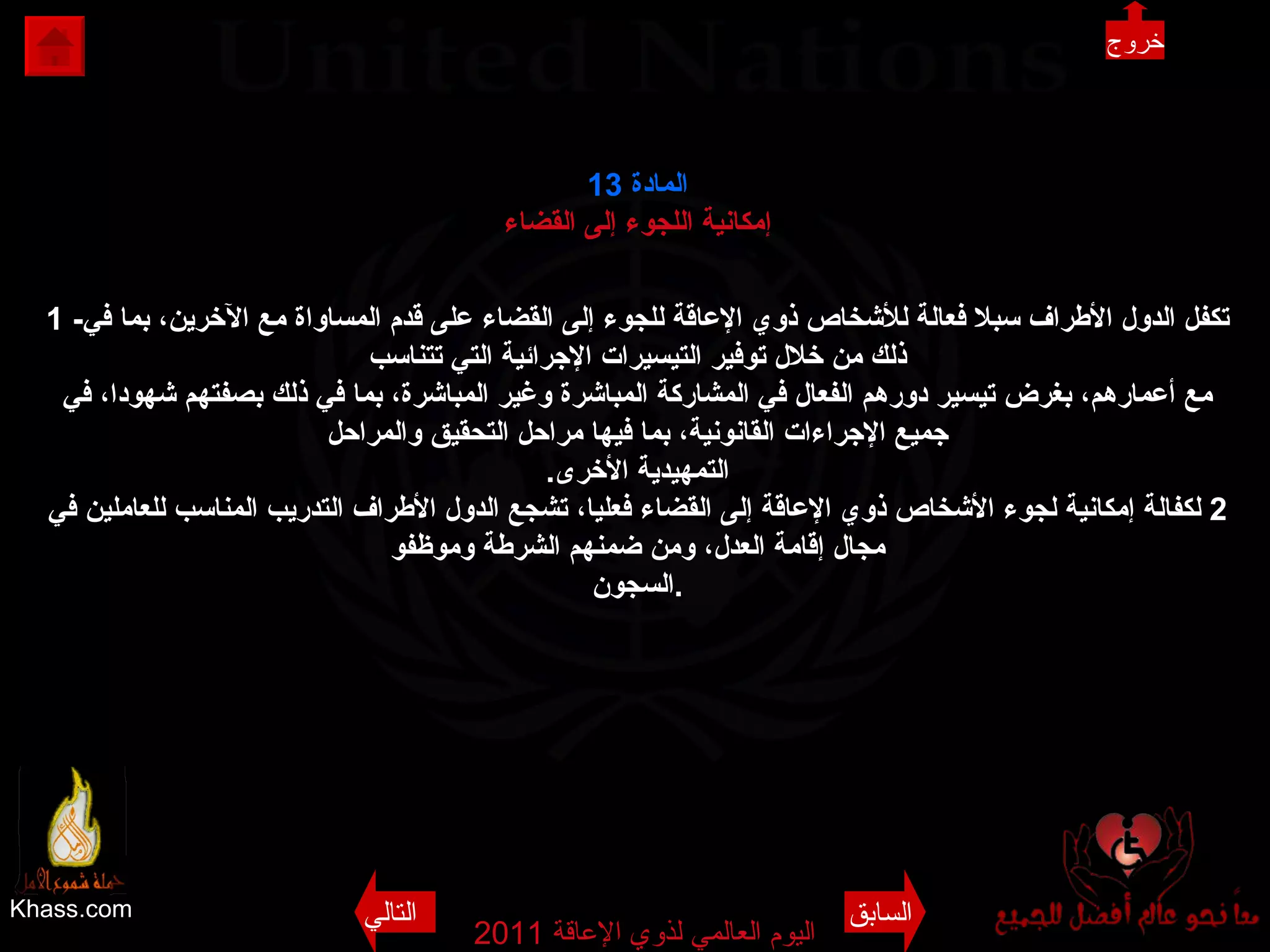 Khass.com اليوم العالمي لذوي الإعاقة  2011  المادة  13 إمكانية اللجوء إلى القضاء 1 - تكفل الدول الأطراف سبلا فعالة للأشخاص ذوي الإعاقة للجوء إلى القضاء على قدم المساواة مع الآخرين، بما في ذلك من خلال توفير التيسيرات الإجرائية التي تتناسب مع أعمارهم، بغرض تيسير دورهم الفعال في المشاركة المباشرة وغير المباشرة، بما في ذلك بصفتهم شهودا، في جميع الإجراءات القانونية، بما فيها مراحل التحقيق والمراحل التمهيدية الأخرى . 2  لكفالة إمكانية لجوء الأشخاص ذوي الإعاقة إلى القضاء فعليا، تشجع الدول الأطراف التدريب المناسب للعاملين في مجال إقامة العدل، ومن ضمنهم الشرطة وموظفو السجون . خروج السابق التالي 