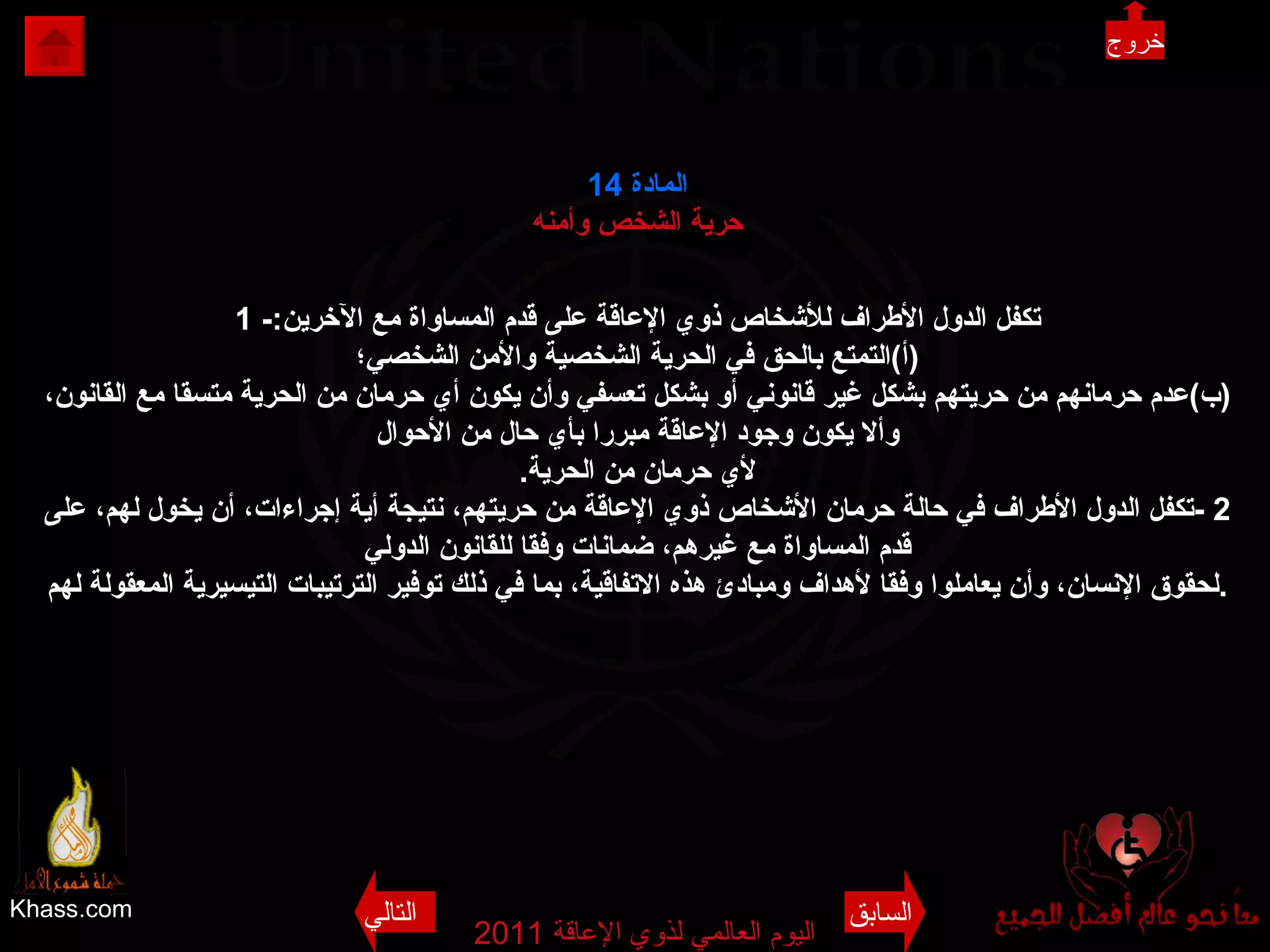 Khass.com اليوم العالمي لذوي الإعاقة  2011  المادة  14 حرية الشخص وأمنه 1 - تكفل الدول الأطراف للأشخاص ذوي الإعاقة على قدم المساواة مع الآخرين : ( أ ) التمتع بالحق في الحرية الشخصية والأمن الشخصي؛ ( ب ) عدم حرمانهم من حريتهم بشكل غير قانوني أو بشكل تعسفي وأن يكون أي حرمان من الحرية متسقا مع القانون، وألا يكون وجود الإعاقة مبررا بأي حال من الأحوال لأي حرمان من الحرية . 2 - تكفل الدول الأطراف في حالة حرمان الأشخاص ذوي الإعاقة من حريتهم، نتيجة أية إجراءات، أن يخول لهم، على قدم المساواة مع غيرهم، ضمانات وفقا للقانون الدولي لحقوق الإنسان، وأن يعاملوا وفقا لأهداف ومبادئ هذه الاتفاقية، بما في ذلك توفير الترتيبات التيسيرية المعقولة لهم . خروج السابق التالي 