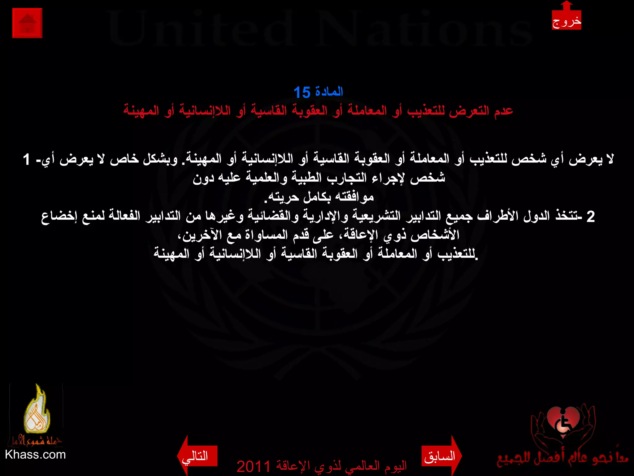 Khass.com اليوم العالمي لذوي الإعاقة  2011  المادة  15 عدم التعرض للتعذيب أو المعاملة أو العقوبة القاسية أو اللاإنسانية أو المهينة 1 - لا يعرض أي شخص للتعذيب أو المعاملة أو العقوبة القاسية أو اللاإنسانية أو المهينة .  وبشكل خاص لا يعرض أي شخص لإجراء التجارب الطبية والعلمية عليه دون موافقته بكامل حريته . 2 - تتخذ الدول الأطراف جميع التدابير التشريعية والإدارية والقضائية وغيرها من التدابير الفعالة لمنع إخضاع الأشخاص ذوي الإعاقة، على قدم المساواة مع الآخرين، للتعذيب أو المعاملة أو العقوبة القاسية أو اللاإنسانية أو المهينة .   خروج السابق التالي 
