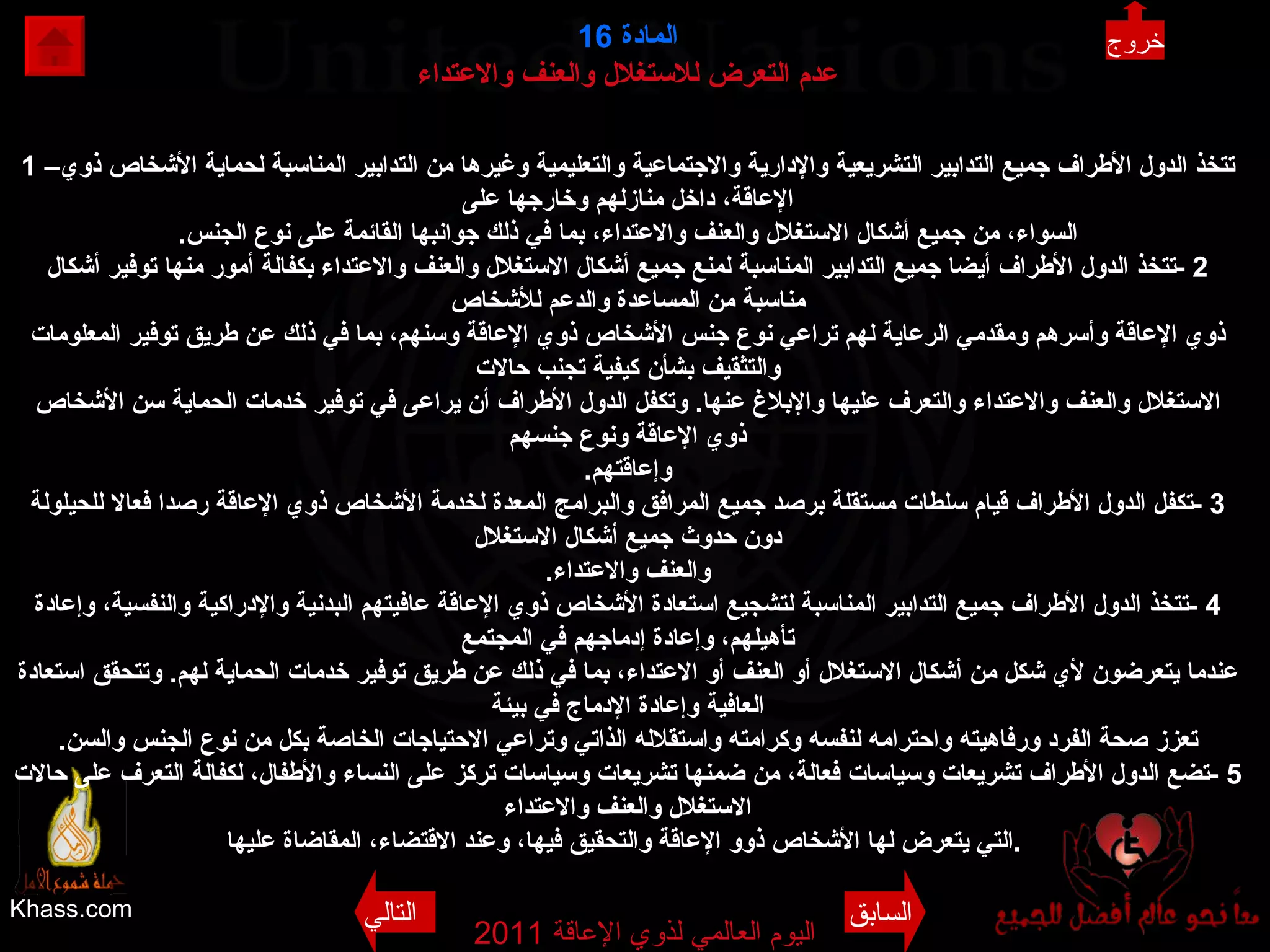 Khass.com اليوم العالمي لذوي الإعاقة  2011  المادة   16 عدم التعرض للاستغلال والعنف والاعتداء 1 – تتخذ الدول الأطراف جميع التدابير التشريعية والإدارية والاجتماعية والتعليمية وغيرها من التدابير المناسبة لحماية الأشخاص ذوي الإعاقة، داخل منازلهم وخارجها على السواء، من جميع أشكال الاستغلال والعنف والاعتداء، بما في ذلك جوانبها القائمة على نوع الجنس . 2 - تتخذ الدول الأطراف أيضا جميع التدابير المناسبة لمنع جميع أشكال الاستغلال والعنف والاعتداء بكفالة أمور منها توفير أشكال مناسبة من المساعدة والدعم للأشخاص ذوي الإعاقة وأسرهم ومقدمي الرعاية لهم تراعي نوع جنس الأشخاص ذوي الإعاقة وسنهم، بما في ذلك عن طريق توفير المعلومات والتثقيف بشأن كيفية تجنب حالات الاستغلال والعنف والاعتداء والتعرف عليها والإبلاغ عنها .  وتكفل الدول الأطراف أن يراعى في توفير خدمات الحماية سن الأشخاص ذوي الإعاقة ونوع جنسهم وإعاقتهم . 3 - تكفل الدول الأطراف قيام سلطات مستقلة برصد جميع المرافق والبرامج المعدة لخدمة الأشخاص ذوي الإعاقة رصدا فعالا للحيلولة دون حدوث جميع أشكال الاستغلال والعنف والاعتداء . 4 - تتخذ الدول الأطراف جميع التدابير المناسبة لتشجيع استعادة الأشخاص ذوي الإعاقة عافيتهم البدنية والإدراكية والنفسية، وإعادة تأهيلهم، وإعادة إدماجهم في المجتمع عندما يتعرضون لأي شكل من أشكال الاستغلال أو العنف أو الاعتداء، بما في ذلك عن طريق توفير خدمات الحماية لهم .  وتتحقق استعادة العافية وإعادة الإدماج في بيئة تعزز صحة الفرد ورفاهيته واحترامه لنفسه وكرامته واستقلاله الذاتي وتراعي الاحتياجات الخاصة بكل من نوع الجنس والسن . 5 - تضع الدول الأطراف تشريعات وسياسات فعالة، من ضمنها تشريعات وسياسات تركز على النساء والأطفال، لكفالة التعرف على حالات الاستغلال والعنف والاعتداء التي يتعرض لها الأشخاص ذوو الإعاقة والتحقيق فيها، وعند الاقتضاء، المقاضاة عليها .   خروج السابق التالي 