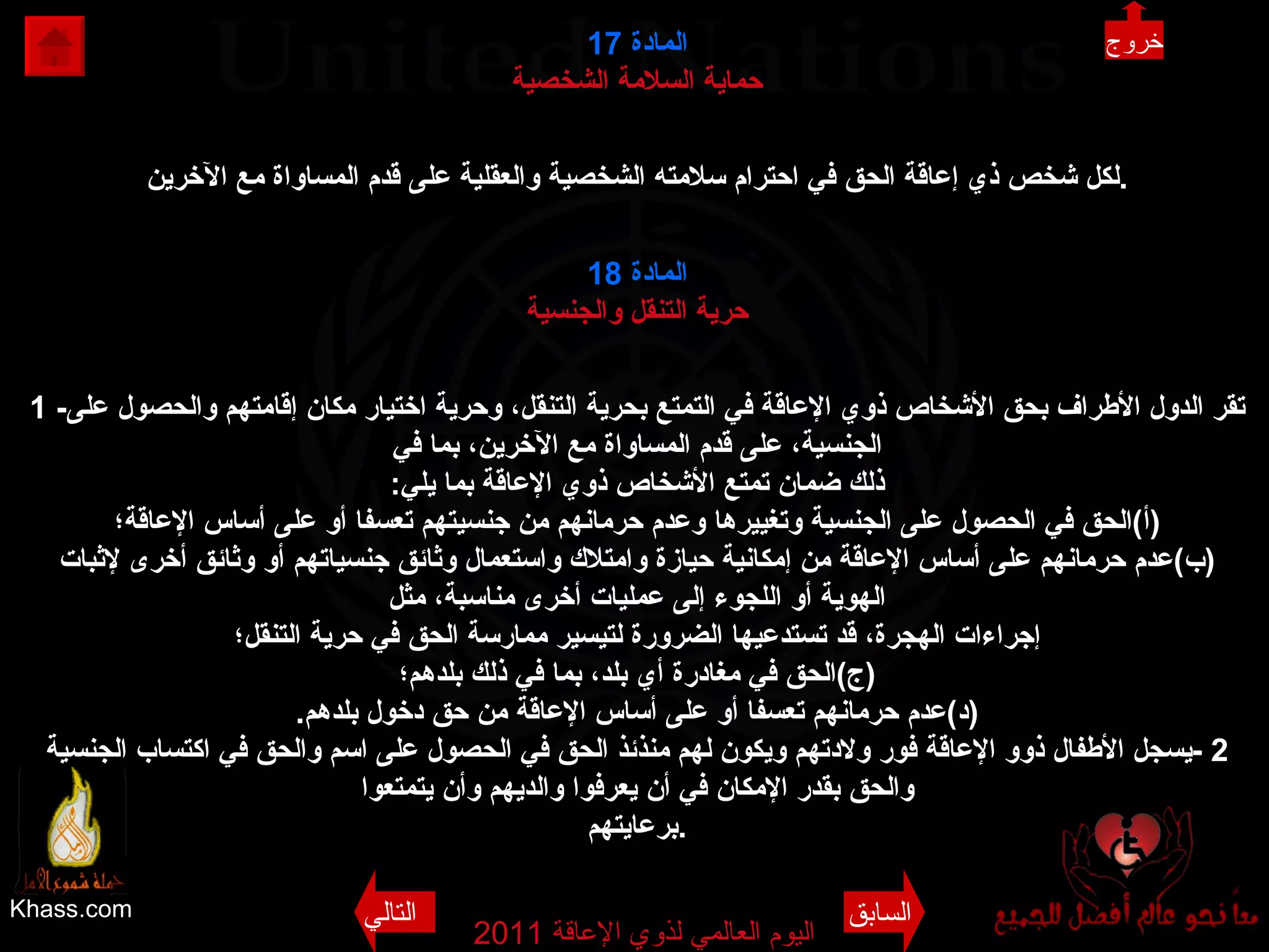 Khass.com اليوم العالمي لذوي الإعاقة  2011  المادة   17 حماية السلامة الشخصية لكل شخص ذي إعاقة الحق في احترام سلامته الشخصية والعقلية على قدم المساواة مع الآخرين . المادة  18 حرية التنقل والجنسية 1 - تقر الدول الأطراف بحق الأشخاص ذوي الإعاقة في التمتع بحرية التنقل، وحرية اختيار مكان إقامتهم والحصول على الجنسية، على قدم المساواة مع الآخرين، بما في ذلك ضمان تمتع الأشخاص ذوي الإعاقة بما يلي : ( أ ) الحق في الحصول على الجنسية وتغييرها وعدم حرمانهم من جنسيتهم تعسفا أو على أساس الإعاقة؛ ( ب ) عدم حرمانهم على أساس الإعاقة من إمكانية حيازة وامتلاك واستعمال وثائق جنسياتهم أو وثائق أخرى لإثبات الهوية أو اللجوء إلى عمليات أخرى مناسبة، مثل إجراءات الهجرة، قد تستدعيها الضرورة لتيسير ممارسة الحق في حرية التنقل؛ ( ج ) الحق في مغادرة أي بلد، بما في ذلك بلدهم؛ ( د ) عدم حرمانهم تعسفا أو على أساس الإعاقة من حق دخول بلدهم . 2 - يسجل الأطفال ذوو الإعاقة فور ولادتهم ويكون لهم منذئذ الحق في الحصول على اسم والحق في اكتساب الجنسية والحق بقدر الإمكان في أن يعرفوا والديهم وأن يتمتعوا برعايتهم . خروج السابق التالي 