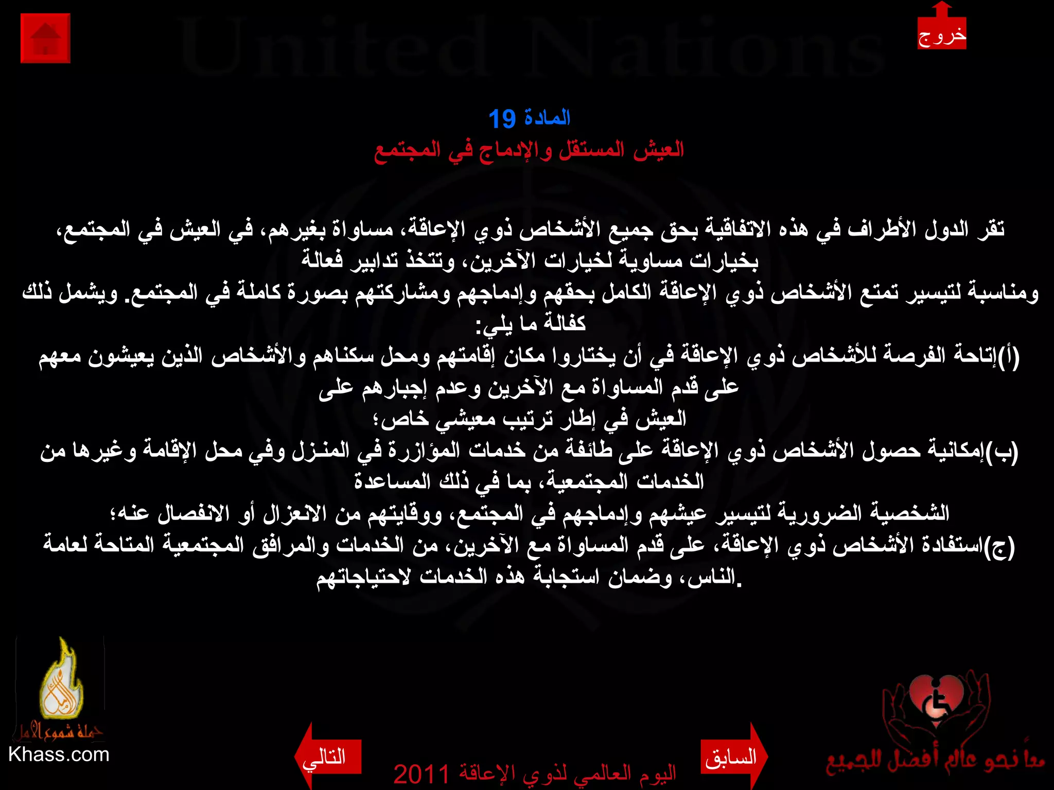 Khass.com اليوم العالمي لذوي الإعاقة  2011  المادة  19 العيش المستقل والإدماج في المجتمع تقر الدول الأطراف في هذه الاتفاقية بحق جميع الأشخاص ذوي الإعاقة، مساواة بغيرهم، في العيش في المجتمع، بخيارات مساوية لخيارات الآخرين، وتتخذ تدابير فعالة ومناسبة لتيسير تمتع الأشخاص ذوي الإعاقة الكامل بحقهم وإدماجهم ومشاركتهم بصورة كاملة في المجتمع .  ويشمل ذلك كفالة ما يلي : ( أ ) إتاحة الفرصة للأشخاص ذوي الإعاقة في أن يختاروا مكان إقامتهم ومحل سكناهم والأشخاص الذين يعيشون معهم على قدم المساواة مع الآخرين وعدم إجبارهم على العيش في إطار ترتيب معيشي خاص؛ ( ب ) إمكانية حصول الأشخاص ذوي الإعاقة على طائفة من خدمات المؤازرة في المنـزل وفي محل الإقامة وغيرها من الخدمات المجتمعية، بما في ذلك المساعدة الشخصية الضرورية لتيسير عيشهم وإدماجهم في المجتمع، ووقايتهم من الانعزال أو الانفصال عنه؛ ( ج ) استفادة الأشخاص ذوي الإعاقة، على قدم المساواة مع الآخرين، من الخدمات والمرافق المجتمعية المتاحة لعامة الناس، وضمان استجابة هذه الخدمات لاحتياجاتهم . خروج السابق التالي 