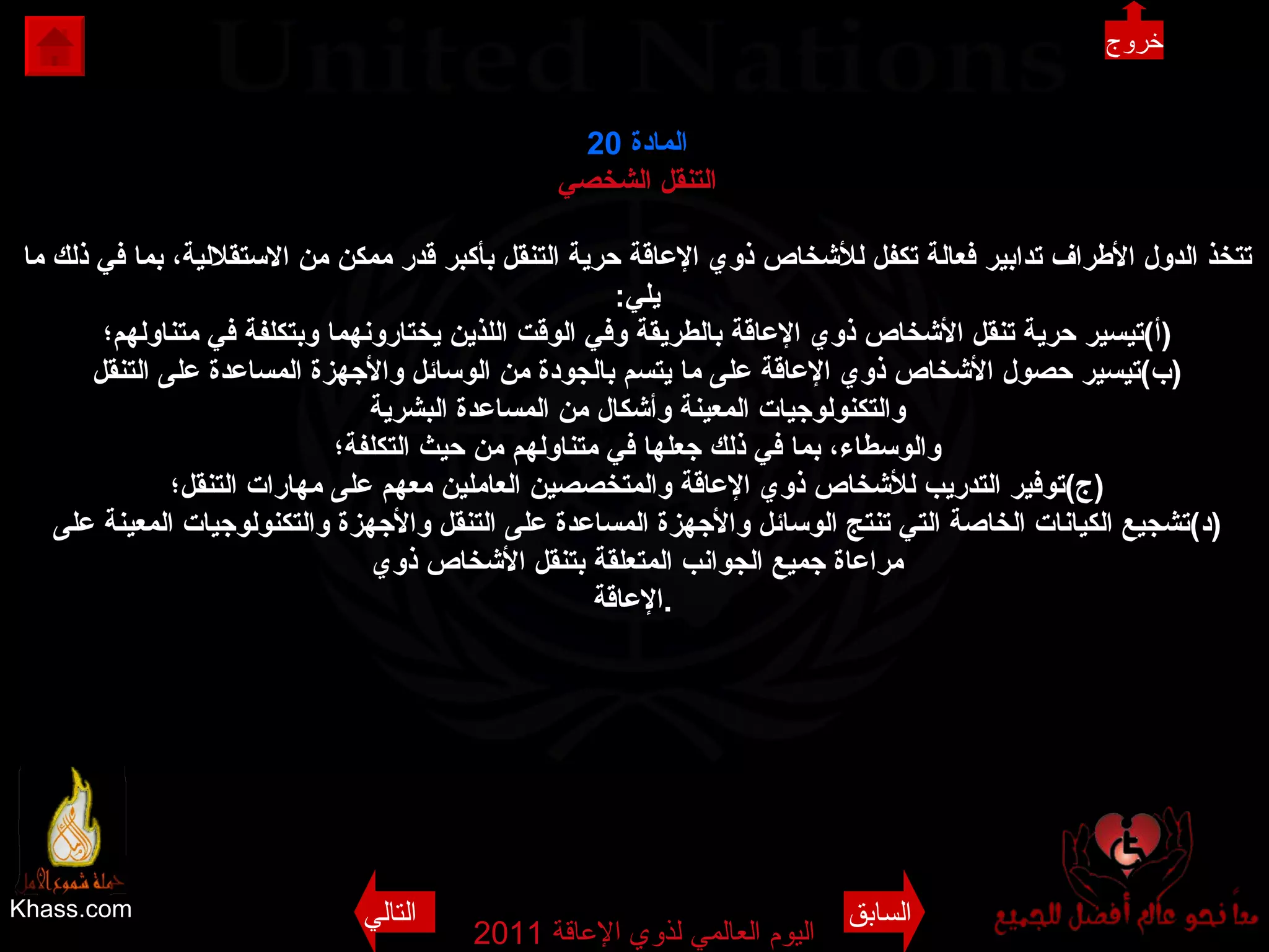 Khass.com اليوم العالمي لذوي الإعاقة  2011  المادة  20 التنقل الشخصي تتخذ الدول الأطراف تدابير فعالة تكفل للأشخاص ذوي الإعاقة حرية التنقل بأكبر قدر ممكن من الاستقلالية، بما في ذلك ما يلي : ( أ ) تيسير حرية تنقل الأشخاص ذوي الإعاقة بالطريقة وفي الوقت اللذين يختارونهما وبتكلفة في متناولهم؛ ( ب ) تيسير حصول الأشخاص ذوي الإعاقة على ما يتسم بالجودة من الوسائل والأجهزة المساعدة على التنقل والتكنولوجيات المعينة وأشكال من المساعدة البشرية والوسطاء، بما في ذلك جعلها في متناولهم من حيث التكلفة؛ ( ج ) توفير التدريب للأشخاص ذوي الإعاقة والمتخصصين العاملين معهم على مهارات التنقل؛ ( د ) تشجيع الكيانات الخاصة التي تنتج الوسائل والأجهزة المساعدة على التنقل والأجهزة والتكنولوجيات المعينة على مراعاة جميع الجوانب المتعلقة بتنقل الأشخاص ذوي الإعاقة .   خروج السابق التالي 