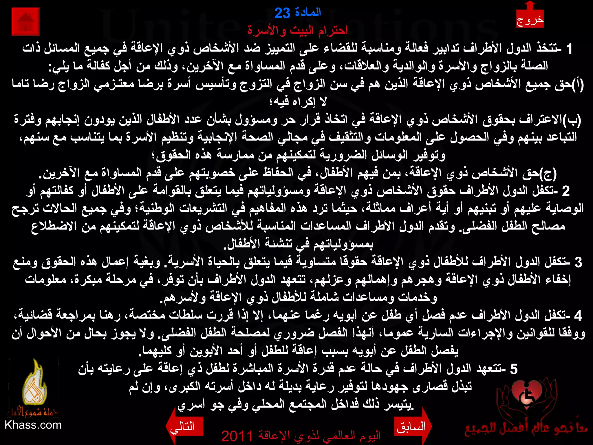 Khass.com اليوم العالمي لذوي الإعاقة  2011  المادة   23 احترام البيت والأسرة 1 - تتخذ الدول الأطراف تدابير فعالة ومناسبة للقضاء على التمييز ضد الأشخاص ذوي الإعاقة في جميع المسائل ذات الصلة بالزواج والأسرة والوالدية والعلاقات، وعلى قدم المساواة مع الآخرين، وذلك من أجل كفالة ما يلي : ( أ ) حق جميع الأشخاص ذوي الإعاقة الذين هم في سن الزواج في التزوج وتأسيس أسرة برضا معتـزمي الزواج رضا تاما لا إكراه فيه؛ ( ب ) الاعتراف بحقوق الأشخاص ذوي الإعاقة في اتخاذ قرار حر ومسؤول بشأن عدد الأطفال الذين يودون إنجابهم وفترة التباعد بينهم وفي الحصول على المعلومات والتثقيف في مجالي الصحة الإنجابية وتنظيم الأسرة بما يتناسب مع سنهم، وتوفير الوسائل الضرورية لتمكينهم من ممارسة هذه الحقوق؛ ( ج ) حق الأشخاص ذوي الإعاقة، بمن فيهم الأطفال، في الحفاظ على خصوبتهم على قدم المساواة مع الآخرين . 2 - تكفل الدول الأطراف حقوق الأشخاص ذوي الإعاقة ومسؤولياتهم فيما يتعلق بالقوامة على الأطفال أو كفالتهم أو الوصاية عليهم أو تبنيهم أو أية أعراف مماثلة، حيثما ترد هذه المفاهيم في التشريعات الوطنية؛ وفي جميع الحالات ترجح مصالح الطفل الفضلى .  وتقدم الدول الأطراف المساعدات المناسبة للأشخاص ذوي الإعاقة لتمكينهم من الاضطلاع بمسؤولياتهم في تنشئة الأطفال . 3 - تكفل الدول الأطراف للأطفال ذوي الإعاقة حقوقا متساوية فيما يتعلق بالحياة الأسرية .  وبغية إعمال هذه الحقوق ومنع إخفاء الأطفال ذوي الإعاقة وهجرهم وإهمالهم وعزلهم، تتعهد الدول الأطراف بأن توفر، في مرحلة مبكرة، معلومات وخدمات ومساعدات شاملة للأطفال ذوي الإعاقة ولأسرهم . 4 - تكفل الدول الأطراف عدم فصل أي طفل عن أبويه رغما عنهما، إلا إذا قررت سلطات مختصة، رهنا بمراجعة قضائية، ووفقا للقوانين والإجراءات السارية عموما، أنهذا الفصل ضروري لمصلحة الطفل الفضلى .  ولا يجوز بحال من الأحوال أن يفصل الطفل عن أبويه بسبب إعاقة للطفل أو أحد الأبوين أو كليهما . 5 - تتعهد الدول الأطراف في حالة عدم قدرة الأسرة المباشرة لطفل ذي إعاقة على رعايته بأن تبذل قصارى جهودها لتوفير رعاية بديلة له داخل أسرته الكبرى، وإن لم يتيسر ذلك فداخل المجتمع المحلي وفي جو أسري .   خروج السابق التالي 