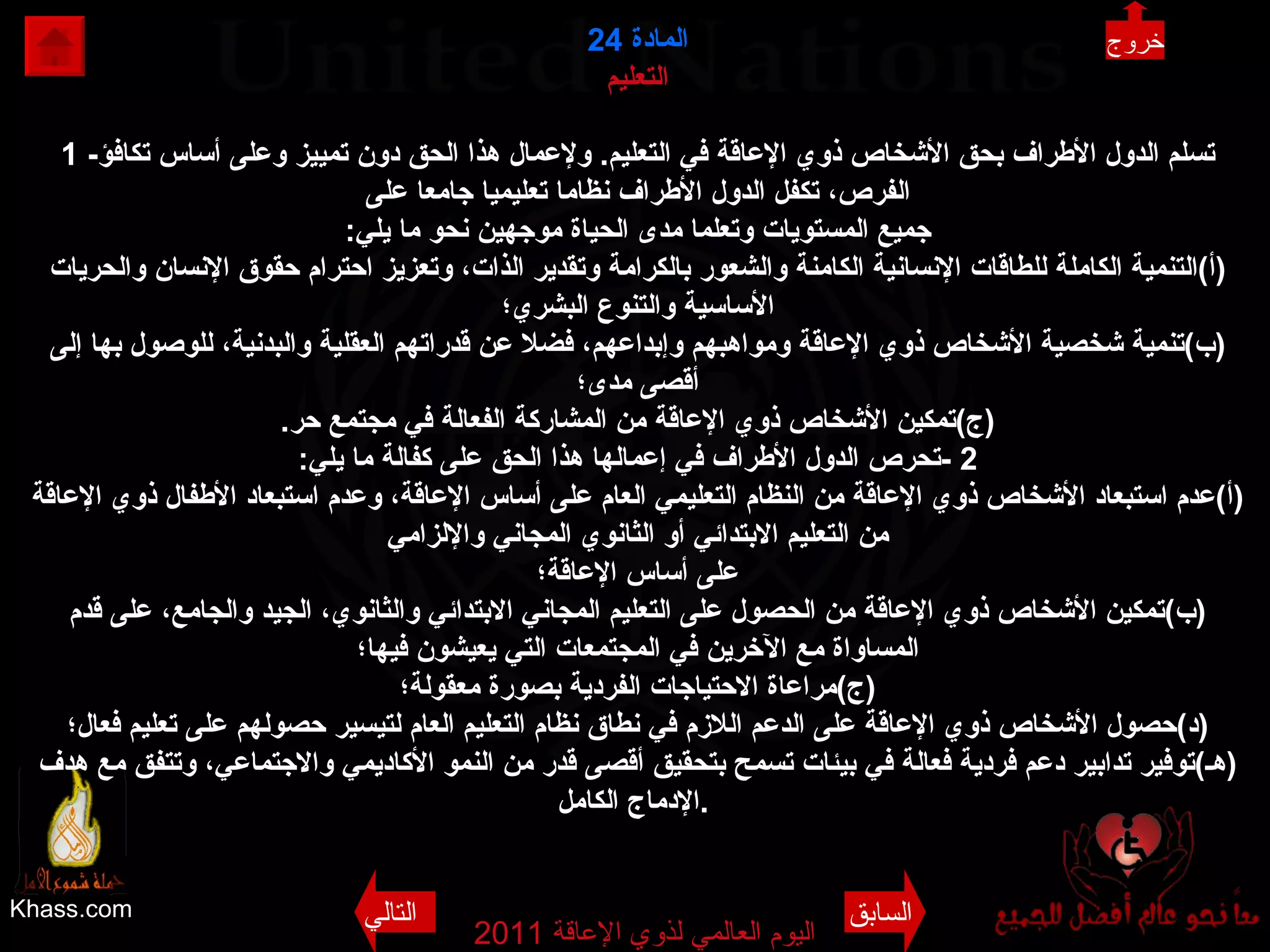 Khass.com اليوم العالمي لذوي الإعاقة  2011  المادة   24 التعليم 1 - تسلم الدول الأطراف بحق الأشخاص ذوي الإعاقة في التعليم .  ولإعمال هذا الحق دون تمييز وعلى أساس تكافؤ الفرص، تكفل الدول الأطراف نظاما تعليميا جامعا على جميع المستويات وتعلما مدى الحياة موجهين نحو ما يلي : ( أ ) التنمية الكاملة للطاقات الإنسانية الكامنة والشعور بالكرامة وتقدير الذات، وتعزيز احترام حقوق الإنسان والحريات الأساسية والتنوع البشري؛ ( ب ) تنمية شخصية الأشخاص ذوي الإعاقة ومواهبهم وإبداعهم، فضلا عن قدراتهم العقلية والبدنية، للوصول بها إلى أقصى مدى؛ ( ج ) تمكين الأشخاص ذوي الإعاقة من المشاركة الفعالة في مجتمع حر . 2 - تحرص الدول الأطراف في إعمالها هذا الحق على كفالة ما يلي : ( أ ) عدم استبعاد الأشخاص ذوي الإعاقة من النظام التعليمي العام على أساس الإعاقة، وعدم استبعاد الأطفال ذوي الإعاقة من التعليم الابتدائي أو الثانوي المجاني والإلزامي على أساس الإعاقة؛ ( ب ) تمكين الأشخاص ذوي الإعاقة من الحصول على التعليم المجاني الابتدائي والثانوي، الجيد والجامع، على قدم المساواة مع الآخرين في المجتمعات التي يعيشون فيها؛ ( ج ) مراعاة الاحتياجات الفردية بصورة معقولة؛ ( د ) حصول الأشخاص ذوي الإعاقة على الدعم اللازم في نطاق نظام التعليم العام لتيسير حصولهم على تعليم فعال؛ ( هـ ) توفير تدابير دعم فردية فعالة في بيئات تسمح بتحقيق أقصى قدر من النمو الأكاديمي والاجتماعي، وتتفق مع هدف الإدماج الكامل .   خروج السابق التالي 