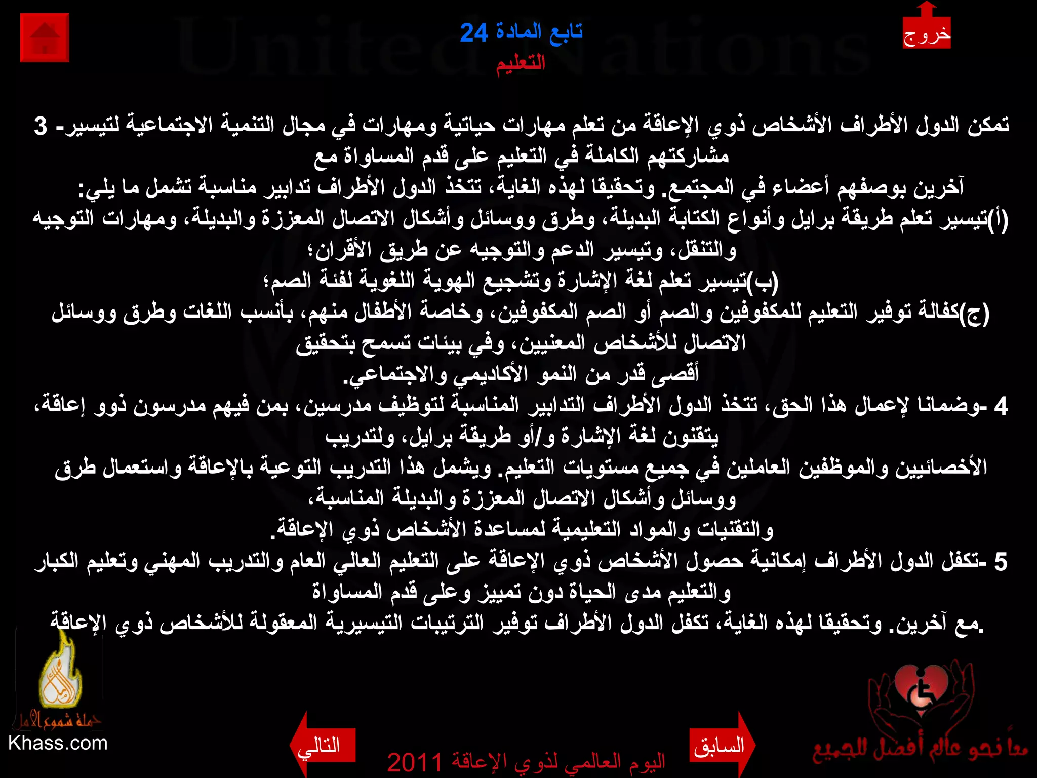 Khass.com اليوم العالمي لذوي الإعاقة  2011  تابع المادة   24 التعليم 3 - تمكن الدول الأطراف الأشخاص ذوي الإعاقة من تعلم مهارات حياتية ومهارات في مجال التنمية الاجتماعية لتيسير مشاركتهم الكاملة في التعليم على قدم المساواة مع آخرين بوصفهم أعضاء في المجتمع .  وتحقيقا لهذه الغاية، تتخذ الدول الأطراف تدابير مناسبة تشمل ما يلي : ( أ ) تيسير تعلم طريقة برايل وأنواع الكتابة البديلة، وطرق ووسائل وأشكال الاتصال المعززة والبديلة، ومهارات التوجيه والتنقل، وتيسير الدعم والتوجيه عن طريق الأقران؛ ( ب ) تيسير تعلم لغة الإشارة وتشجيع الهوية اللغوية لفئة الصم؛ ( ج ) كفالة توفير التعليم للمكفوفين والصم أو الصم المكفوفين، وخاصة الأطفال منهم، بأنسب اللغات وطرق ووسائل الاتصال للأشخاص المعنيين، وفي بيئات تسمح بتحقيق أقصى قدر من النمو الأكاديمي والاجتماعي . 4 - وضمانا لإعمال هذا الحق، تتخذ الدول الأطراف التدابير المناسبة لتوظيف مدرسين، بمن فيهم مدرسون ذوو إعاقة، يتقنون لغة الإشارة و / أو طريقة برايل، ولتدريب الأخصائيين والموظفين العاملين في جميع مستويات التعليم .  ويشمل هذا التدريب التوعية بالإعاقة واستعمال طرق ووسائل وأشكال الاتصال المعززة والبديلة المناسبة، والتقنيات والمواد التعليمية لمساعدة الأشخاص ذوي الإعاقة . 5 - تكفل الدول الأطراف إمكانية حصول الأشخاص ذوي الإعاقة على التعليم العالي العام والتدريب المهني وتعليم الكبار والتعليم مدى الحياة دون تمييز وعلى قدم المساواة مع آخرين .  وتحقيقا لهذه الغاية، تكفل الدول الأطراف توفير الترتيبات التيسيرية المعقولة للأشخاص ذوي الإعاقة .   خروج السابق التالي 