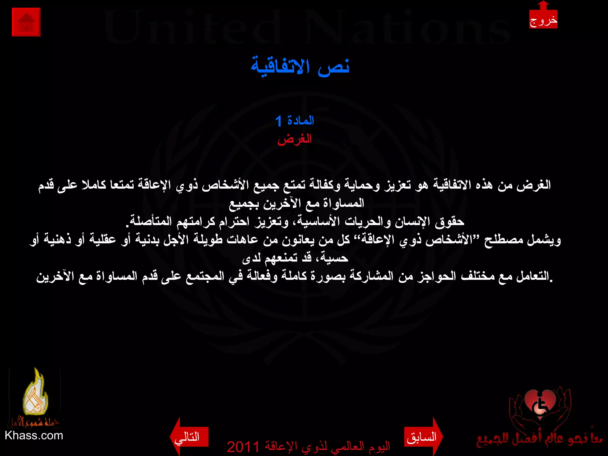 Khass.com اليوم العالمي لذوي الإعاقة  2011  نص الاتفاقية المادة   1 الغرض الغرض من هذه الاتفاقية هو تعزيز وحماية وكفالة تمتع جميع الأشخاص ذوي الإعاقة تمتعا كاملا على قدم المساواة مع الآخرين بجميع  حقوق الإنسان والحريات الأساسية، وتعزيز احترام كرامتهم المتأصلة . ويشمل مصطلح ”الأشخاص ذوي الإعاقة“ كل من يعانون من عاهات طويلة الأجل بدنية أو عقلية أو ذهنية أو حسية، قد تمنعهم لدى التعامل مع مختلف الحواجز من المشاركة بصورة كاملة وفعالة في المجتمع على قدم المساواة مع الآخرين . خروج السابق التالي 