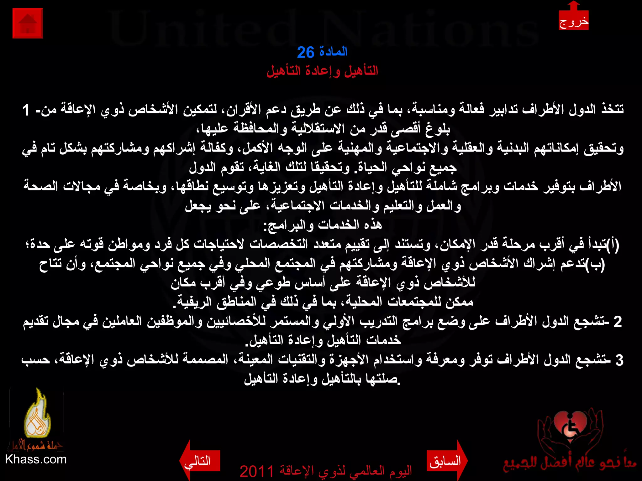 Khass.com اليوم العالمي لذوي الإعاقة  2011  المادة  26 التأهيل وإعادة التأهيل 1 - تتخذ الدول الأطراف تدابير فعالة ومناسبة، بما في ذلك عن طريق دعم الأقران، لتمكين الأشخاص ذوي الإعاقة من بلوغ أقصى قدر من الاستقلالية والمحافظة عليها، وتحقيق إمكاناتهم البدنية والعقلية والاجتماعية والمهنية على الوجه الأكمل، وكفالة إشراكهم ومشاركتهم بشكل تام في جميع نواحي الحياة .  وتحقيقا لتلك الغاية، تقوم الدول الأطراف بتوفير خدمات وبرامج شاملة للتأهيل وإعادة التأهيل وتعزيزها وتوسيع نطاقها، وبخاصة في مجالات الصحة والعمل والتعليم والخدمات الاجتماعية، على نحو يجعل هذه الخدمات والبرامج : ( أ ) تبدأ في أقرب مرحلة قدر الإمكان، وتستند إلى تقييم متعدد التخصصات لاحتياجات كل فرد ومواطن قوته على حدة؛ ( ب ) تدعم إشراك الأشخاص ذوي الإعاقة ومشاركتهم في المجتمع المحلي وفي جميع نواحي المجتمع، وأن تتاح للأشخاص ذوي الإعاقة على أساس طوعي وفي أقرب مكان ممكن للمجتمعات المحلية، بما في ذلك في المناطق الريفية . 2 - تشجع الدول الأطراف على وضع برامج التدريب الأولي والمستمر للأخصائيين والموظفين العاملين في مجال تقديم خدمات التأهيل وإعادة التأهيل . 3 - تشجع الدول الأطراف توفر ومعرفة واستخدام الأجهزة والتقنيات المعينة، المصممة للأشخاص ذوي الإعاقة، حسب صلتها بالتأهيل وإعادة التأهيل . خروج السابق التالي 