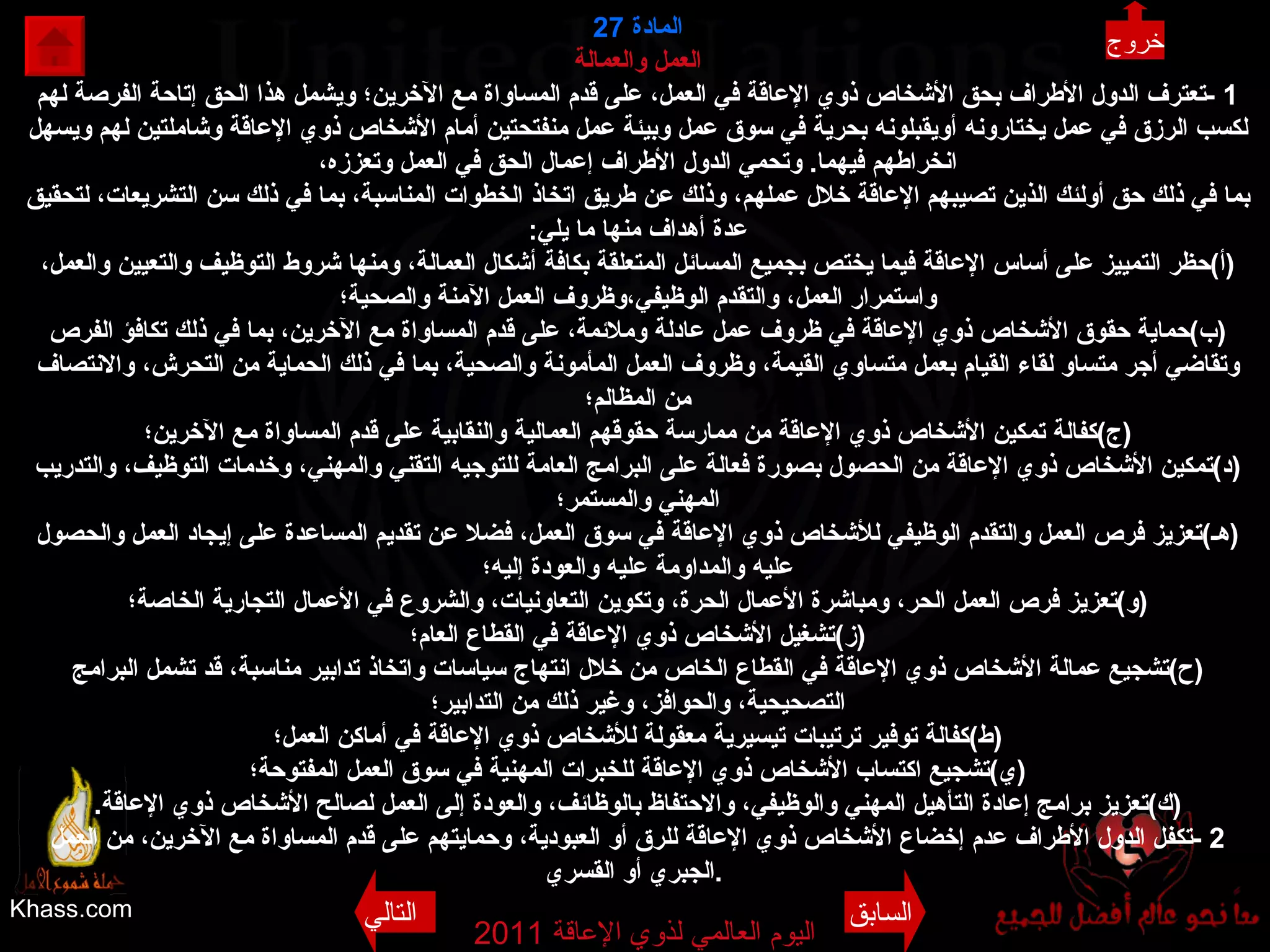 Khass.com اليوم العالمي لذوي الإعاقة  2011  المادة  27 العمل والعمالة 1 - تعترف الدول الأطراف بحق الأشخاص ذوي الإعاقة في العمل، على قدم المساواة مع الآخرين؛ ويشمل هذا الحق إتاحة الفرصة لهم لكسب الرزق في عمل يختارونه أويقبلونه بحرية في سوق عمل وبيئة عمل منفتحتين أمام الأشخاص ذوي الإعاقة وشاملتين لهم ويسهل انخراطهم فيهما .  وتحمي الدول الأطراف إعمال الحق في العمل وتعززه، بما في ذلك حق أولئك الذين تصيبهم الإعاقة خلال عملهم، وذلك عن طريق اتخاذ الخطوات المناسبة، بما في ذلك سن التشريعات، لتحقيق عدة أهداف منها ما يلي : ( أ ) حظر التمييز على أساس الإعاقة فيما يختص بجميع المسائل المتعلقة بكافة أشكال العمالة، ومنها شروط التوظيف والتعيين والعمل، واستمرار العمل، والتقدم الوظيفي،وظروف العمل الآمنة والصحية؛ ( ب ) حماية حقوق الأشخاص ذوي الإعاقة في ظروف عمل عادلة وملائمة، على قدم المساواة مع الآخرين، بما في ذلك تكافؤ الفرص وتقاضي أجر متساو لقاء القيام بعمل متساوي القيمة، وظروف العمل المأمونة والصحية، بما في ذلك الحماية من التحرش، والانتصاف من المظالم؛ ( ج ) كفالة تمكين الأشخاص ذوي الإعاقة من ممارسة حقوقهم العمالية والنقابية على قدم المساواة مع الآخرين؛ ( د ) تمكين الأشخاص ذوي الإعاقة من الحصول بصورة فعالة على البرامج العامة للتوجيه التقني والمهني، وخدمات التوظيف، والتدريب المهني والمستمر؛ ( هـ ) تعزيز فرص العمل والتقدم الوظيفي للأشخاص ذوي الإعاقة في سوق العمل، فضلا عن تقديم المساعدة على إيجاد العمل والحصول عليه والمداومة عليه والعودة إليه؛ ( و ) تعزيز فرص العمل الحر، ومباشرة الأعمال الحرة، وتكوين التعاونيات، والشروع في الأعمال التجارية الخاصة؛ ( ز ) تشغيل الأشخاص ذوي الإعاقة في القطاع العام؛ ( ح ) تشجيع عمالة الأشخاص ذوي الإعاقة في القطاع الخاص من خلال انتهاج سياسات واتخاذ تدابير مناسبة، قد تشمل البرامج التصحيحية، والحوافز، وغير ذلك من التدابير؛ ( ط ) كفالة توفير ترتيبات تيسيرية معقولة للأشخاص ذوي الإعاقة في أماكن العمل؛ ( ي ) تشجيع اكتساب الأشخاص ذوي الإعاقة للخبرات المهنية في سوق العمل المفتوحة؛ ( ك ) تعزيز برامج إعادة التأهيل المهني والوظيفي، والاحتفاظ بالوظائف، والعودة إلى العمل لصالح الأشخاص ذوي الإعاقة . 2 - تكفل الدول الأطراف عدم إخضاع الأشخاص ذوي الإعاقة للرق أو العبودية، وحمايتهم على قدم المساواة مع الآخرين، من العمل الجبري أو القسري .   خروج السابق التالي 