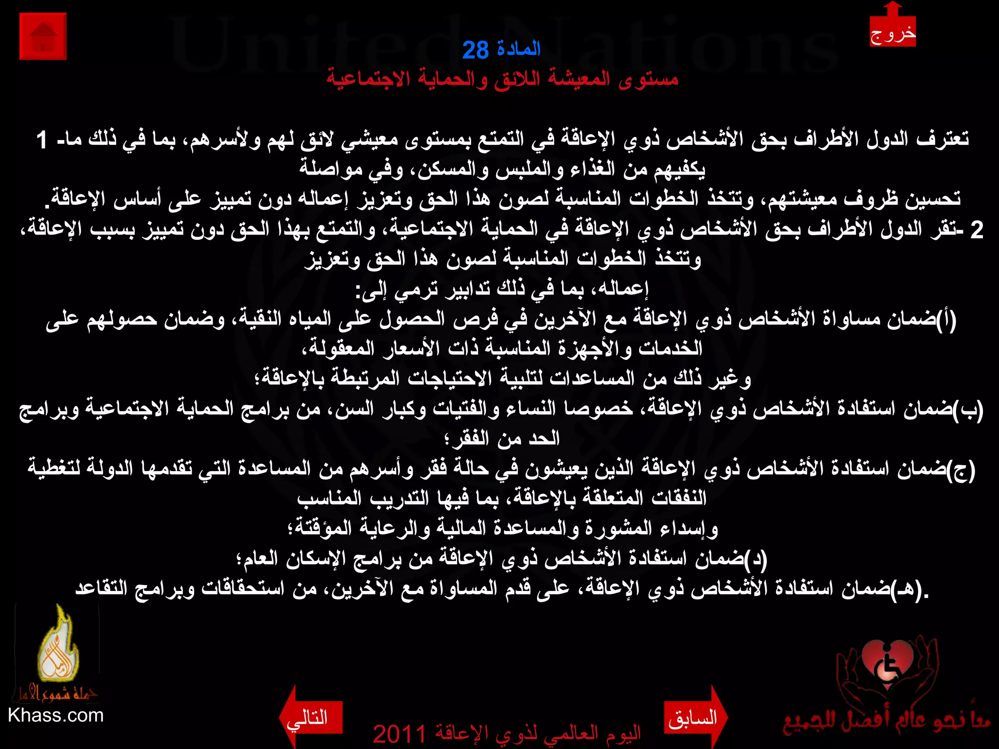 Khass.com اليوم العالمي لذوي الإعاقة  2011  المادة  28 مستوى المعيشة اللائق والحماية الاجتماعية 1 - تعترف الدول الأطراف بحق الأشخاص ذوي الإعاقة في التمتع بمستوى معيشي لائق لهم ولأسرهم، بما في ذلك ما يكفيهم من الغذاء والملبس والمسكن، وفي مواصلة تحسين ظروف معيشتهم، وتتخذ الخطوات المناسبة لصون هذا الحق وتعزيز إعماله دون تمييز على أساس الإعاقة . 2 - تقر الدول الأطراف بحق الأشخاص ذوي الإعاقة في الحماية الاجتماعية، والتمتع بهذا الحق دون تمييز بسبب الإعاقة، وتتخذ الخطوات المناسبة لصون هذا الحق وتعزيز إعماله، بما في ذلك تدابير ترمي إلى : ( أ ) ضمان مساواة الأشخاص ذوي الإعاقة مع الآخرين في فرص الحصول على المياه النقية، وضمان حصولهم على الخدمات والأجهزة المناسبة ذات الأسعار المعقولة، وغير ذلك من المساعدات لتلبية الاحتياجات المرتبطة بالإعاقة؛ ( ب ) ضمان استفادة الأشخاص ذوي الإعاقة، خصوصا النساء والفتيات وكبار السن، من برامج الحماية الاجتماعية وبرامج الحد من الفقر؛ ( ج ) ضمان استفادة الأشخاص ذوي الإعاقة الذين يعيشون في حالة فقر وأسرهم من المساعدة التي تقدمها الدولة لتغطية النفقات المتعلقة بالإعاقة، بما فيها التدريب المناسب وإسداء المشورة والمساعدة المالية والرعاية المؤقتة؛ ( د ) ضمان استفادة الأشخاص ذوي الإعاقة من برامج الإسكان العام؛ ( هـ ) ضمان استفادة الأشخاص ذوي الإعاقة، على قدم المساواة مع الآخرين، من استحقاقات وبرامج التقاعد . خروج السابق التالي 