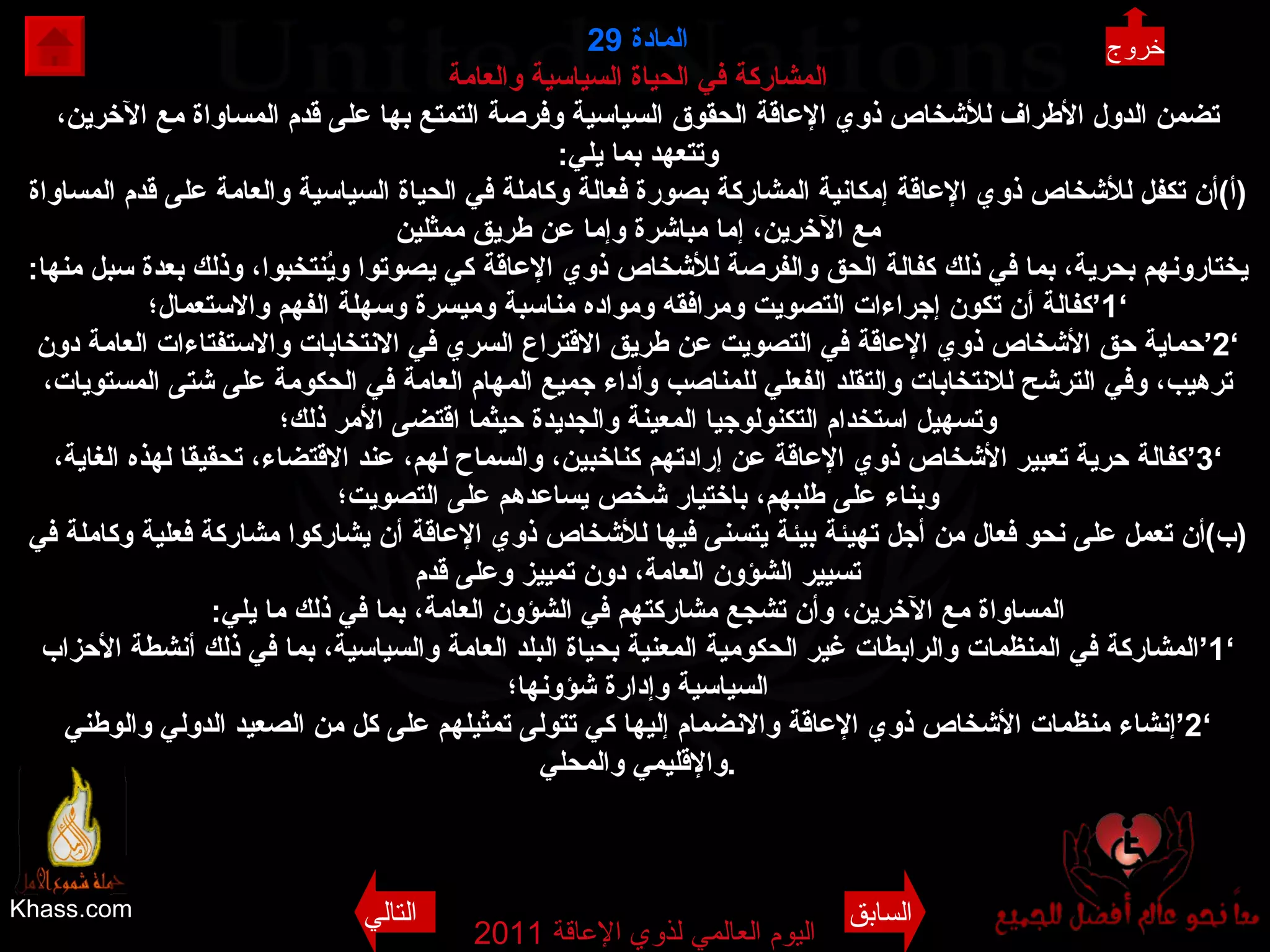 Khass.com اليوم العالمي لذوي الإعاقة  2011  المادة  29 المشاركة في الحياة السياسية والعامة تضمن الدول الأطراف للأشخاص ذوي الإعاقة الحقوق السياسية وفرصة التمتع بها على قدم المساواة مع الآخرين، وتتعهد بما يلي : ( أ ) أن تكفل للأشخاص ذوي الإعاقة إمكانية المشاركة بصورة فعالة وكاملة في الحياة السياسية والعامة على قدم المساواة مع الآخرين، إما مباشرة وإما عن طريق ممثلين يختارونهم بحرية، بما في ذلك كفالة الحق والفرصة للأشخاص ذوي الإعاقة كي يصوتوا ويُنتخبوا، وذلك بعدة سبل منها : ’1‘ كفالة أن تكون إجراءات التصويت ومرافقه ومواده مناسبة وميسرة وسهلة الفهم والاستعمال؛ ’ 2‘ حماية حق الأشخاص ذوي الإعاقة في التصويت عن طريق الاقتراع السري في الانتخابات والاستفتاءات العامة دون ترهيب، وفي الترشح للانتخابات والتقلد الفعلي للمناصب وأداء جميع المهام العامة في الحكومة على شتى المستويات، وتسهيل استخدام التكنولوجيا المعينة والجديدة حيثما اقتضى الأمر ذلك؛ ’ 3‘ كفالة حرية تعبير الأشخاص ذوي الإعاقة عن إرادتهم كناخبين، والسماح لهم، عند الاقتضاء، تحقيقا لهذه الغاية، وبناء على طلبهم، باختيار شخص يساعدهم على التصويت؛ ( ب ) أن تعمل على نحو فعال من أجل تهيئة بيئة يتسنى فيها للأشخاص ذوي الإعاقة أن يشاركوا مشاركة فعلية وكاملة في تسيير الشؤون العامة، دون تمييز وعلى قدم المساواة مع الآخرين، وأن تشجع مشاركتهم في الشؤون العامة، بما في ذلك ما يلي : ’1‘ المشاركة في المنظمات والرابطات غير الحكومية المعنية بحياة البلد العامة والسياسية، بما في ذلك أنشطة الأحزاب السياسية وإدارة شؤونها؛ ’ 2‘ إنشاء منظمات الأشخاص ذوي الإعاقة والانضمام إليها كي تتولى تمثيلهم على كل من الصعيد الدولي والوطني والإقليمي والمحلي . خروج السابق التالي 