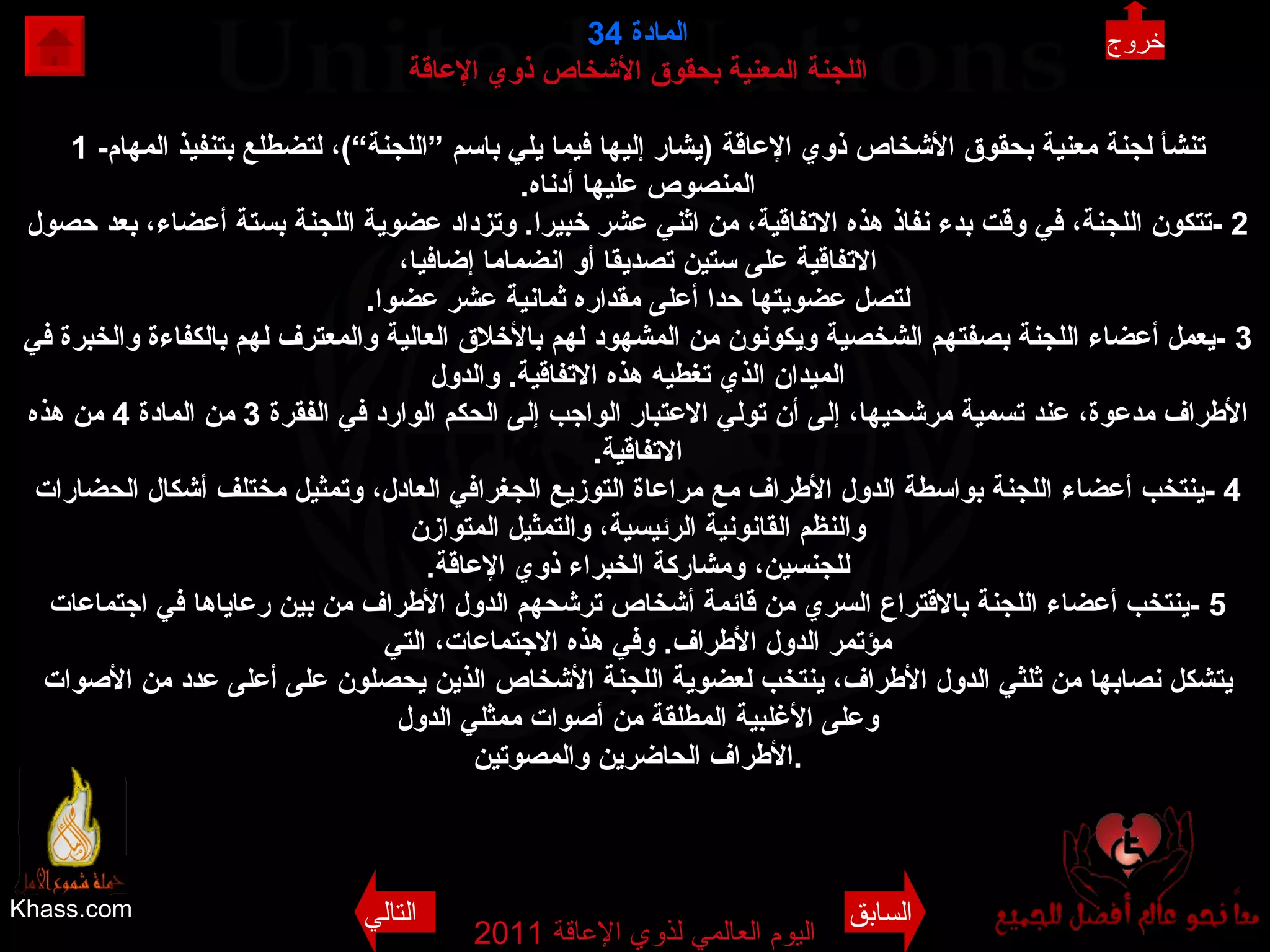 Khass.com اليوم العالمي لذوي الإعاقة  2011  المادة   34 اللجنة المعنية بحقوق الأشخاص ذوي الإعاقة 1 - تنشأ لجنة معنية بحقوق الأشخاص ذوي الإعاقة   ( يشار إليها فيما يلي باسم ”اللجنة“ ) ، لتضطلع بتنفيذ المهام المنصوص عليها أدناه . 2 - تتكون اللجنة، في وقت بدء نفاذ هذه الاتفاقية، من اثني عشر خبيرا .  وتزداد عضوية اللجنة بستة أعضاء، بعد حصول الاتفاقية على ستين تصديقا أو انضماما إضافيا، لتصل عضويتها حدا أعلى مقداره ثمانية عشر عضوا . 3 - يعمل أعضاء اللجنة بصفتهم الشخصية ويكونون من المشهود لهم بالأخلاق العالية والمعترف لهم بالكفاءة والخبرة في الميدان الذي تغطيه هذه الاتفاقية .  والدول الأطراف مدعوة، عند تسمية مرشحيها، إلى أن تولي الاعتبار الواجب إلى الحكم الوارد في الفقرة  3  من المادة  4  من هذه الاتفاقية . 4 - ينتخب أعضاء اللجنة بواسطة الدول الأطراف مع مراعاة التوزيع الجغرافي العادل، وتمثيل مختلف أشكال الحضارات والنظم القانونية الرئيسية، والتمثيل المتوازن للجنسين، ومشاركة الخبراء ذوي الإعاقة . 5 - ينتخب أعضاء اللجنة بالاقتراع السري من قائمة أشخاص ترشحهم الدول الأطراف من بين رعاياها في اجتماعات مؤتمر الدول الأطراف .  وفي هذه الاجتماعات، التي يتشكل نصابها من ثلثي الدول الأطراف، ينتخب لعضوية اللجنة الأشخاص الذين يحصلون على أعلى عدد من الأصوات وعلى الأغلبية المطلقة من أصوات ممثلي الدول الأطراف الحاضرين والمصوتين . خروج السابق التالي 