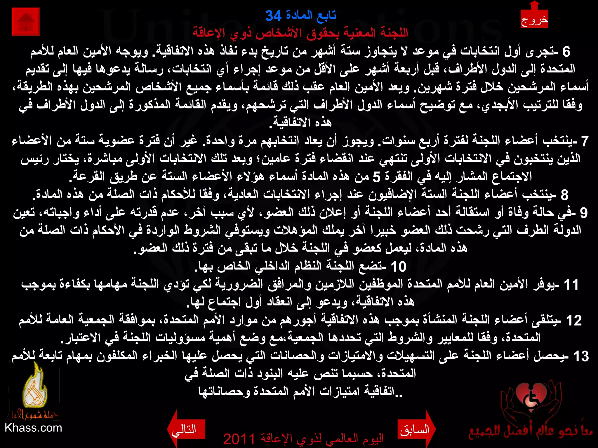 Khass.com اليوم العالمي لذوي الإعاقة  2011  تابع المادة   34 اللجنة المعنية بحقوق الأشخاص ذوي الإعاقة 6 - تجرى أول انتخابات في موعد لا يتجاوز ستة أشهر من تاريخ بدء نفاذ هذه الاتفاقية .  ويوجه الأمين العام للأمم المتحدة إلى الدول الأطراف، قبل أربعة أشهر على الأقل من موعد إجراء أي انتخابات، رسالة يدعوها فيها إلى تقديم أسماء المرشحين خلال فترة شهرين .  ويعد الأمين العام عقب ذلك قائمة بأسماء جميع الأشخاص المرشحين بهذه الطريقة، وفقا للترتيب الأبجدي، مع توضيح أسماء الدول الأطراف التي ترشحهم، ويقدم القائمة المذكورة إلى الدول الأطراف في هذه الاتفاقية . 7 - ينتخب أعضاء اللجنة لفترة أربع سنوات .  ويجوز أن يعاد انتخابهم مرة واحدة .  غير أن فترة عضوية ستة من الأعضاء الذين ينتخبون في الانتخابات الأولى تنتهي عند انقضاء فترة عامين؛ وبعد تلك الانتخابات الأولى مباشرة، يختار رئيس الاجتماع المشار إليه في الفقرة  5  من هذه المادة أسماء هؤلاء الأعضاء الستة عن طريق القرعة . 8 - ينتخب أعضاء اللجنة الستة الإضافيون عند إجراء الانتخابات العادية، وفقا للأحكام ذات الصلة من هذه المادة . 9 - في حالة وفاة أو استقالة أحد أعضاء اللجنة أو إعلان ذلك العضو، لأي سبب آخر، عدم قدرته على أداء واجباته، تعين الدولة الطرف التي رشحت ذلك العضو خبيرا آخر يملك المؤهلات ويستوفي الشروط الواردة في الأحكام ذات الصلة من هذه المادة، ليعمل كعضو في اللجنة خلال ما تبقى من فترة ذلك العضو . 10 - تضع اللجنة النظام الداخلي الخاص بها . 11 - يوفر الأمين العام للأمم المتحدة الموظفين اللازمين والمرافق الضرورية لكي تؤدي اللجنة مهامها بكفاءة بموجب هذه الاتفاقية، ويدعو إلى انعقاد أول اجتماع لها . 12 - يتلقى أعضاء اللجنة المنشأة بموجب هذه الاتفاقية أجورهم من موارد الأمم المتحدة، بموافقة الجمعية العامة للأمم المتحدة، وفقا للمعايير والشروط التي تحددها الجمعية،مع وضع أهمية مسؤوليات اللجنة في الاعتبار . 13 - يحصل أعضاء اللجنة على التسهيلات والامتيازات والحصانات التي يحصل عليها الخبراء المكلفون بمهام تابعة للأمم المتحدة، حسبما تنص عليه البنود ذات الصلة في اتفاقية امتيازات الأمم المتحدة وحصاناتها .. خروج السابق التالي 