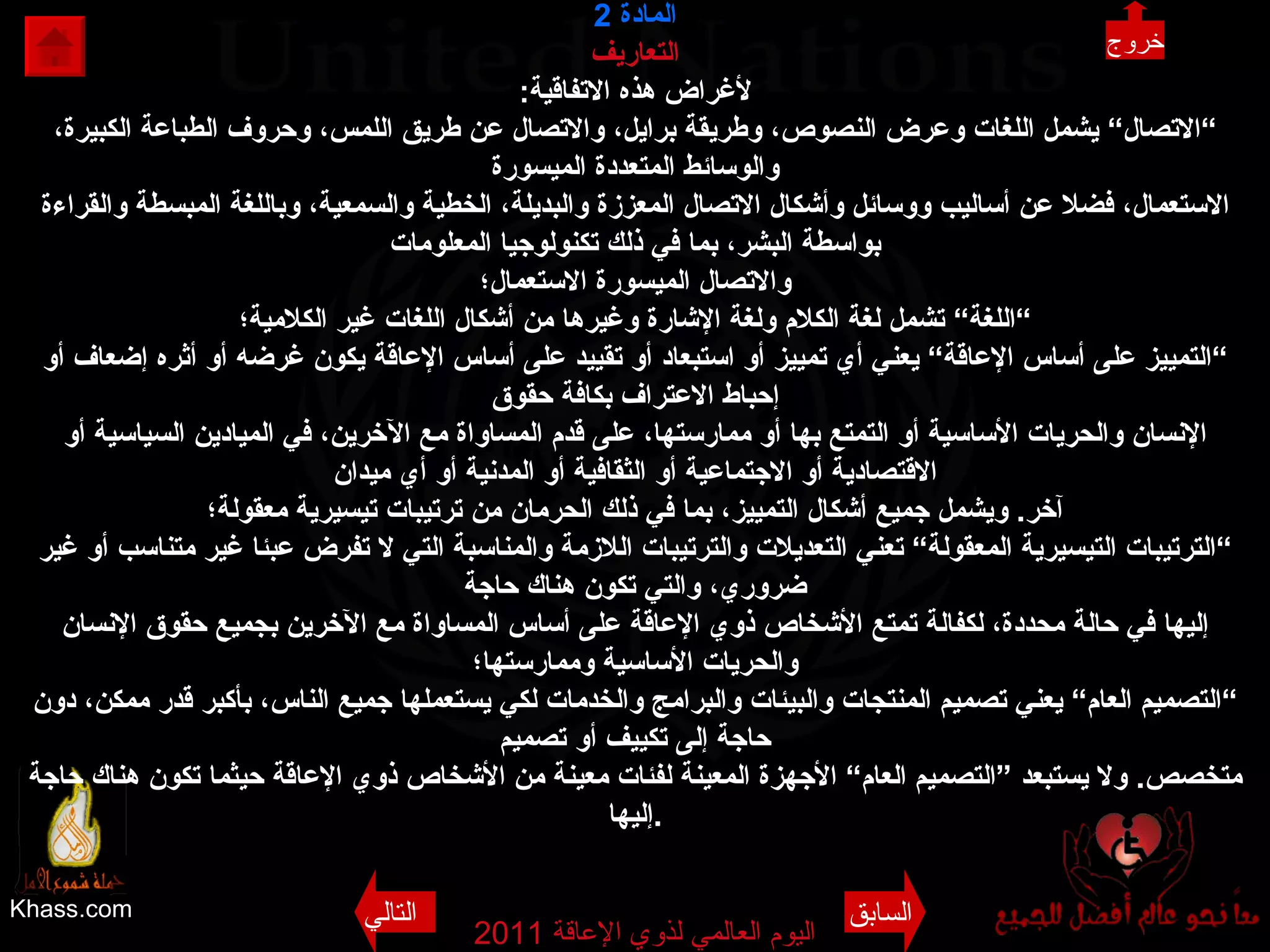 Khass.com اليوم العالمي لذوي الإعاقة  2011  المادة   2 التعاريف لأغراض هذه الاتفاقية : ” الاتصال“ يشمل اللغات وعرض النصوص، وطريقة برايل، والاتصال عن طريق اللمس، وحروف الطباعة الكبيرة، والوسائط المتعددة الميسورة الاستعمال، فضلا عن أساليب ووسائل وأشكال الاتصال المعززة والبديلة، الخطية والسمعية، وباللغة المبسطة والقراءة بواسطة البشر، بما في ذلك تكنولوجيا المعلومات والاتصال الميسورة الاستعمال؛ ” اللغة“ تشمل لغة الكلام ولغة الإشارة وغيرها من أشكال اللغات غير الكلامية؛ ” التمييز على أساس الإعاقة“ يعني أي تمييز أو استبعاد أو تقييد على أساس الإعاقة يكون غرضه أو أثره إضعاف أو إحباط الاعتراف بكافة حقوق الإنسان والحريات الأساسية أو التمتع بها أو ممارستها، على قدم المساواة مع الآخرين، في الميادين السياسية أو الاقتصادية أو الاجتماعية أو الثقافية أو المدنية أو أي ميدان آخر .  ويشمل جميع أشكال التمييز، بما في ذلك الحرمان من ترتيبات تيسيرية معقولة؛ ” الترتيبات التيسيرية المعقولة“ تعني التعديلات والترتيبات اللازمة والمناسبة التي لا تفرض عبئا غير متناسب أو غير ضروري، والتي تكون هناك حاجة إليها في حالة محددة، لكفالة تمتع الأشخاص ذوي الإعاقة على أساس المساواة مع الآخرين بجميع حقوق الإنسان والحريات الأساسية وممارستها؛ ” التصميم العام“ يعني تصميم المنتجات والبيئات والبرامج والخدمات لكي يستعملها جميع الناس، بأكبر قدر ممكن، دون حاجة إلى تكييف أو تصميم متخصص .  ولا يستبعد ”التصميم العام“ الأجهزة المعينة لفئات معينة من الأشخاص ذوي الإعاقة حيثما تكون هناك حاجة إليها . خروج السابق التالي 