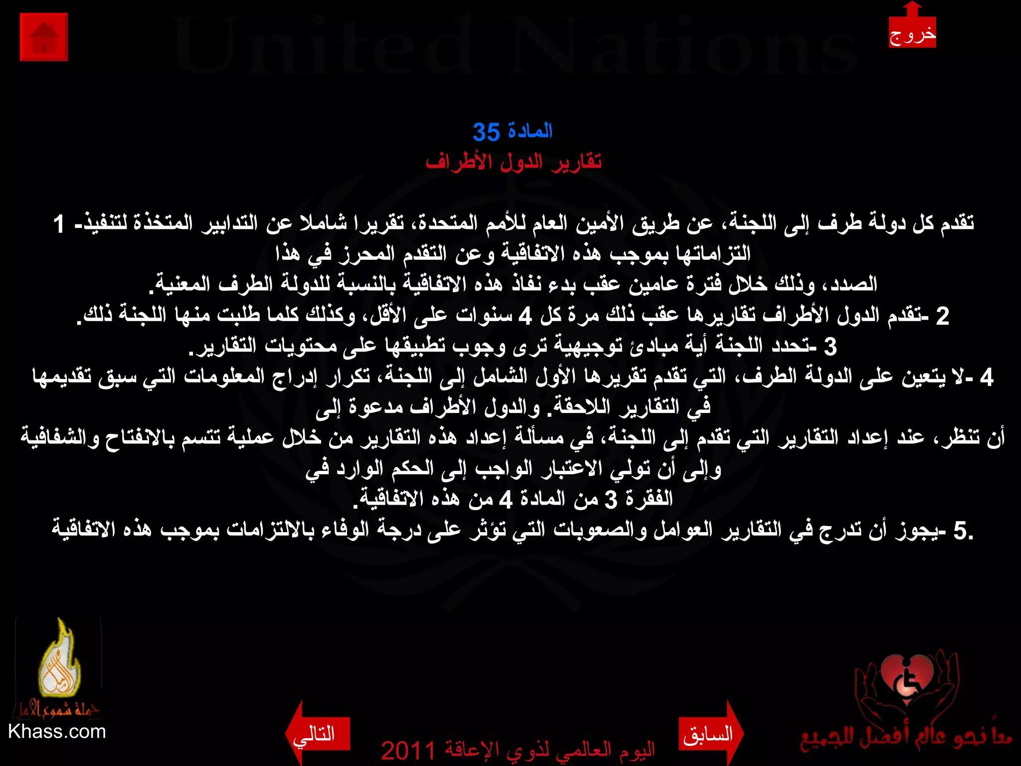 Khass.com اليوم العالمي لذوي الإعاقة  2011  المادة  35 تقارير الدول الأطراف 1 - تقدم كل دولة طرف إلى اللجنة، عن طريق الأمين العام للأمم المتحدة، تقريرا شاملا عن التدابير المتخذة لتنفيذ التزاماتها بموجب هذه الاتفاقية وعن التقدم المحرز في هذا الصدد، وذلك خلال فترة عامين عقب بدء نفاذ هذه الاتفاقية بالنسبة للدولة الطرف المعنية . 2 - تقدم الدول الأطراف تقاريرها عقب ذلك مرة كل  4  سنوات على الأقل، وكذلك كلما طلبت منها اللجنة ذلك . 3 - تحدد اللجنة أية مبادئ توجيهية ترى وجوب تطبيقها على محتويات التقارير . 4 - لا يتعين على الدولة الطرف، التي تقدم تقريرها الأول الشامل إلى اللجنة، تكرار إدراج المعلومات التي سبق تقديمها في التقارير اللاحقة .  والدول الأطراف مدعوة إلى أن تنظر، عند إعداد التقارير التي تقدم إلى اللجنة، في مسألة إعداد هذه التقارير من خلال عملية تتسم بالانفتاح والشفافية وإلى أن تولي الاعتبار الواجب إلى الحكم الوارد في الفقرة  3  من المادة  4  من هذه الاتفاقية . 5 - يجوز أن تدرج في التقارير العوامل والصعوبات التي تؤثر على درجة الوفاء بالالتزامات بموجب هذه الاتفاقية . خروج السابق التالي 