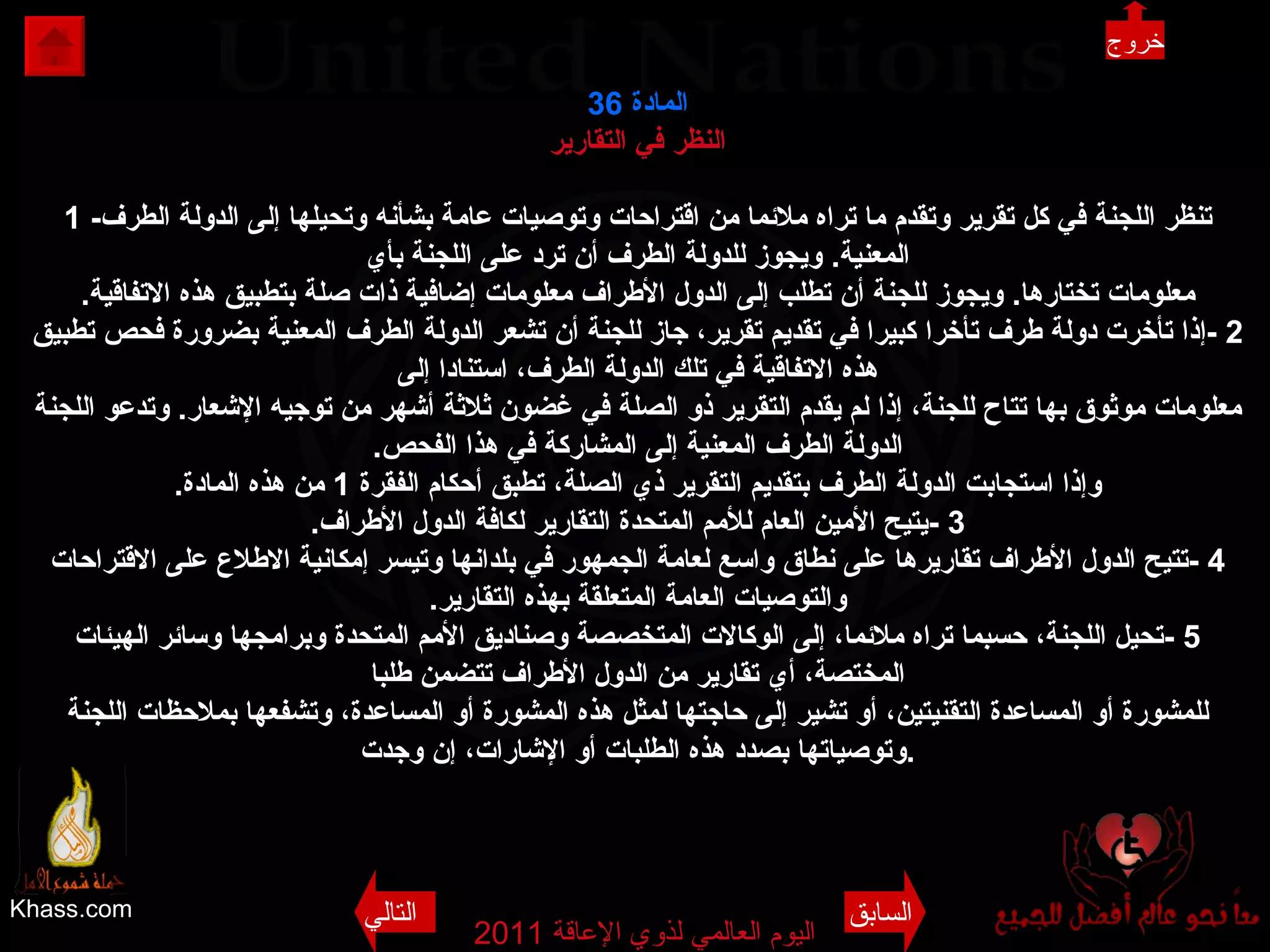 Khass.com اليوم العالمي لذوي الإعاقة  2011  المادة  36 النظر في التقارير 1 - تنظر اللجنة في كل تقرير وتقدم ما تراه ملائما من اقتراحات وتوصيات عامة بشأنه وتحيلها إلى الدولة الطرف المعنية .  ويجوز للدولة الطرف أن ترد على اللجنة بأي معلومات تختارها .  ويجوز للجنة أن تطلب إلى الدول الأطراف معلومات إضافية ذات صلة بتطبيق هذه الاتفاقية . 2 - إذا تأخرت دولة طرف تأخرا كبيرا في تقديم تقرير، جاز للجنة أن تشعر الدولة الطرف المعنية بضرورة فحص تطبيق هذه الاتفاقية في تلك الدولة الطرف، استنادا إلى معلومات موثوق بها تتاح للجنة، إذا لم يقدم التقرير ذو الصلة في غضون ثلاثة أشهر من توجيه الإشعار .  وتدعو اللجنة الدولة الطرف المعنية إلى المشاركة في هذا الفحص . وإذا استجابت الدولة الطرف بتقديم التقرير ذي الصلة، تطبق أحكام الفقرة  1  من هذه المادة . 3 - يتيح الأمين العام للأمم المتحدة التقارير لكافة الدول الأطراف . 4 - تتيح الدول الأطراف تقاريرها على نطاق واسع لعامة الجمهور في بلدانها وتيسر إمكانية الاطلاع على الاقتراحات والتوصيات العامة المتعلقة بهذه التقارير . 5 - تحيل اللجنة، حسبما تراه ملائما، إلى الوكالات المتخصصة وصناديق الأمم المتحدة وبرامجها وسائر الهيئات المختصة، أي تقارير من الدول الأطراف تتضمن طلبا للمشورة أو المساعدة التقنيتين، أو تشير إلى حاجتها لمثل هذه المشورة أو المساعدة، وتشفعها بملاحظات اللجنة وتوصياتها بصدد هذه الطلبات أو الإشارات، إن وجدت . خروج السابق التالي 