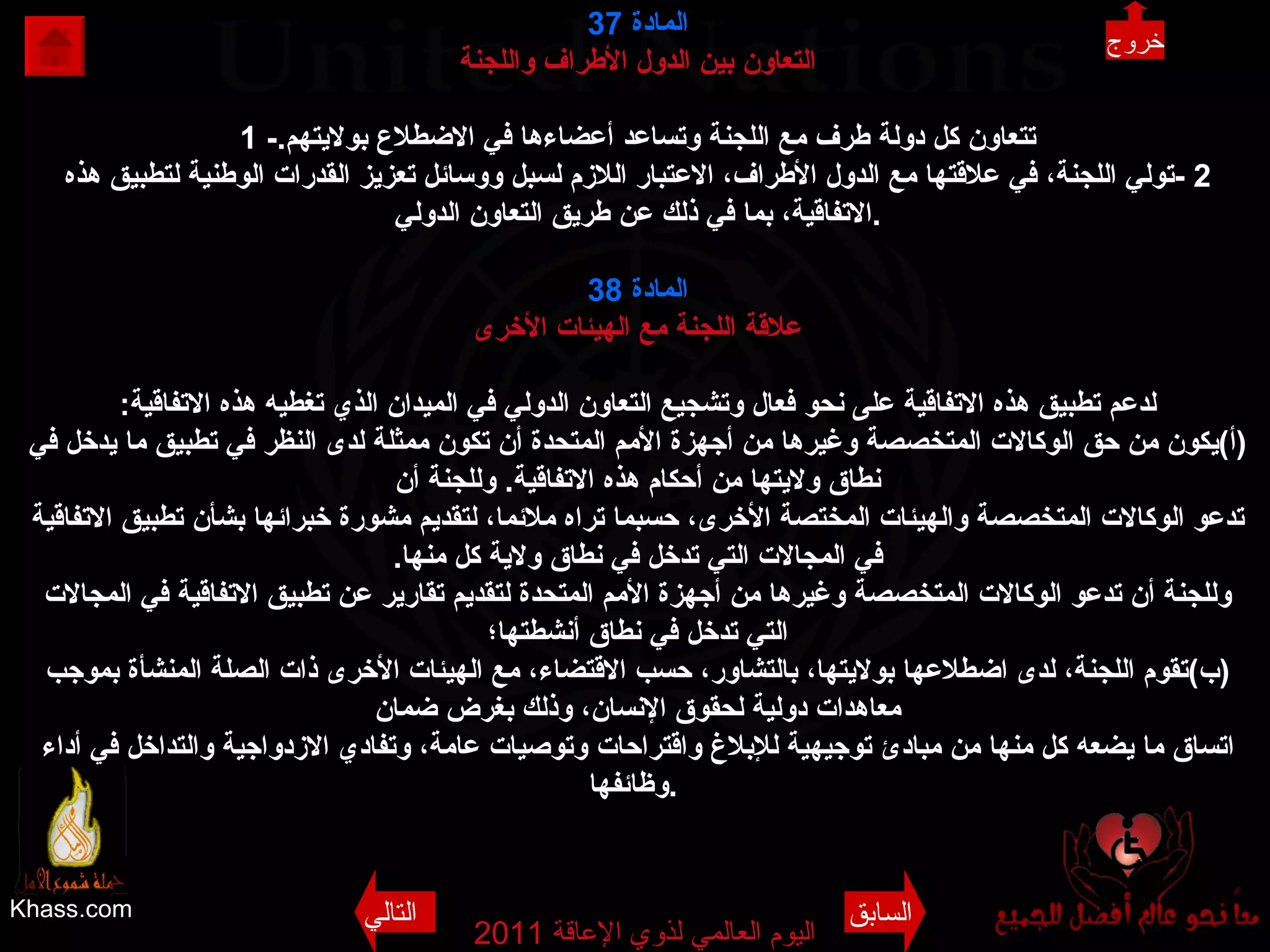 Khass.com اليوم العالمي لذوي الإعاقة  2011  المادة   37 التعاون بين الدول الأطراف واللجنة 1 - تتعاون كل دولة طرف مع اللجنة وتساعد أعضاءها في الاضطلاع بولايتهم . 2 - تولي اللجنة، في علاقتها مع الدول الأطراف، الاعتبار اللازم لسبل ووسائل تعزيز القدرات الوطنية لتطبيق هذه الاتفاقية، بما في ذلك عن طريق التعاون الدولي . المادة  38 علاقة اللجنة مع الهيئات الأخرى لدعم تطبيق هذه الاتفاقية على نحو فعال وتشجيع التعاون الدولي في الميدان الذي تغطيه هذه الاتفاقية : ( أ ) يكون من حق الوكالات المتخصصة وغيرها من أجهزة الأمم المتحدة أن تكون ممثلة لدى النظر في تطبيق ما يدخل في نطاق ولايتها من أحكام هذه الاتفاقية .  وللجنة أن تدعو الوكالات المتخصصة والهيئات المختصة الأخرى، حسبما تراه ملائما، لتقديم مشورة خبرائها بشأن تطبيق الاتفاقية في المجالات التي تدخل في نطاق ولاية كل منها . وللجنة أن تدعو الوكالات المتخصصة وغيرها من أجهزة الأمم المتحدة لتقديم تقارير عن تطبيق الاتفاقية في المجالات التي تدخل في نطاق أنشطتها؛ ( ب ) تقوم اللجنة، لدى اضطلاعها بولايتها، بالتشاور، حسب الاقتضاء، مع الهيئات الأخرى ذات الصلة المنشأة بموجب معاهدات دولية لحقوق الإنسان، وذلك بغرض ضمان اتساق ما يضعه كل منها من مبادئ توجيهية للإبلاغ واقتراحات وتوصيات عامة، وتفادي الازدواجية والتداخل في أداء وظائفها .   خروج السابق التالي 