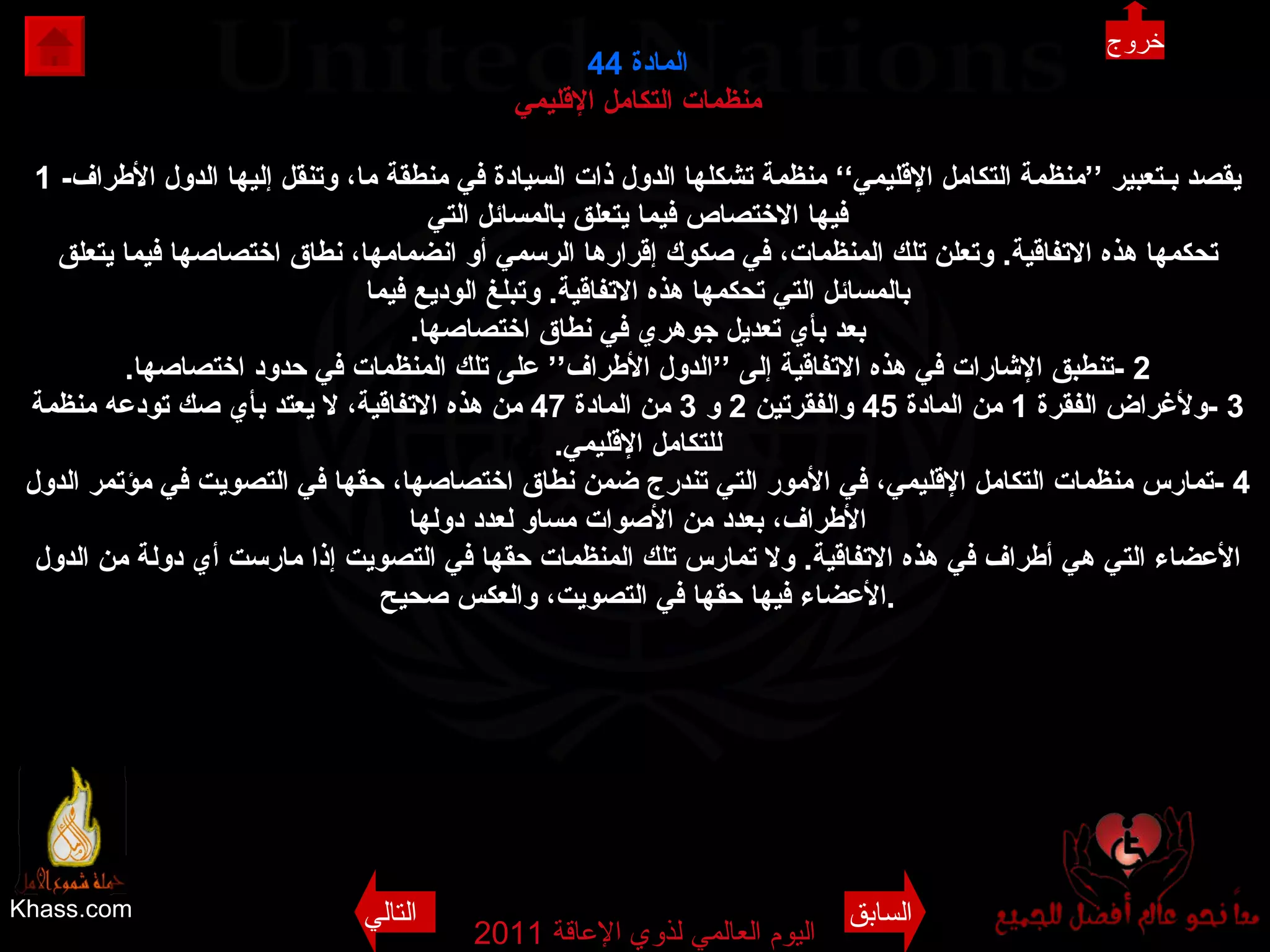 Khass.com اليوم العالمي لذوي الإعاقة  2011  المادة  44 منظمات التكامل الإقليمي 1 - يقصد بـتعبير ’’منظمة التكامل الإقليمي‘‘ منظمة تشكلها الدول ذات السيادة في منطقة ما، وتنقل إليها الدول الأطراف فيها الاختصاص فيما يتعلق بالمسائل التي تحكمها هذه الاتفاقية .  وتعلن تلك المنظمات، في صكوك إقرارها الرسمي أو انضمامها، نطاق اختصاصها فيما يتعلق بالمسائل التي تحكمها هذه الاتفاقية .  وتبلغ الوديع فيما بعد بأي تعديل جوهري في نطاق اختصاصها . 2 - تنطبق الإشارات في هذه الاتفاقية إلى ’’الدول الأطراف ‘‘  على تلك المنظمات في حدود اختصاصها . 3 - ولأغراض الفقرة  1  من المادة  45  والفقرتين  2  و  3  من المادة  47  من هذه الاتفاقية، لا يعتد بأي صك تودعه منظمة للتكامل الإقليمي . 4 - تمارس منظمات التكامل الإقليمي، في الأمور التي تندرج ضمن نطاق اختصاصها، حقها في التصويت في مؤتمر الدول الأطراف، بعدد من الأصوات مساو لعدد دولها الأعضاء التي هي أطراف في هذه الاتفاقية .  ولا تمارس تلك المنظمات حقها في التصويت إذا مارست أي دولة من الدول الأعضاء فيها حقها في التصويت، والعكس صحيح . خروج السابق التالي 