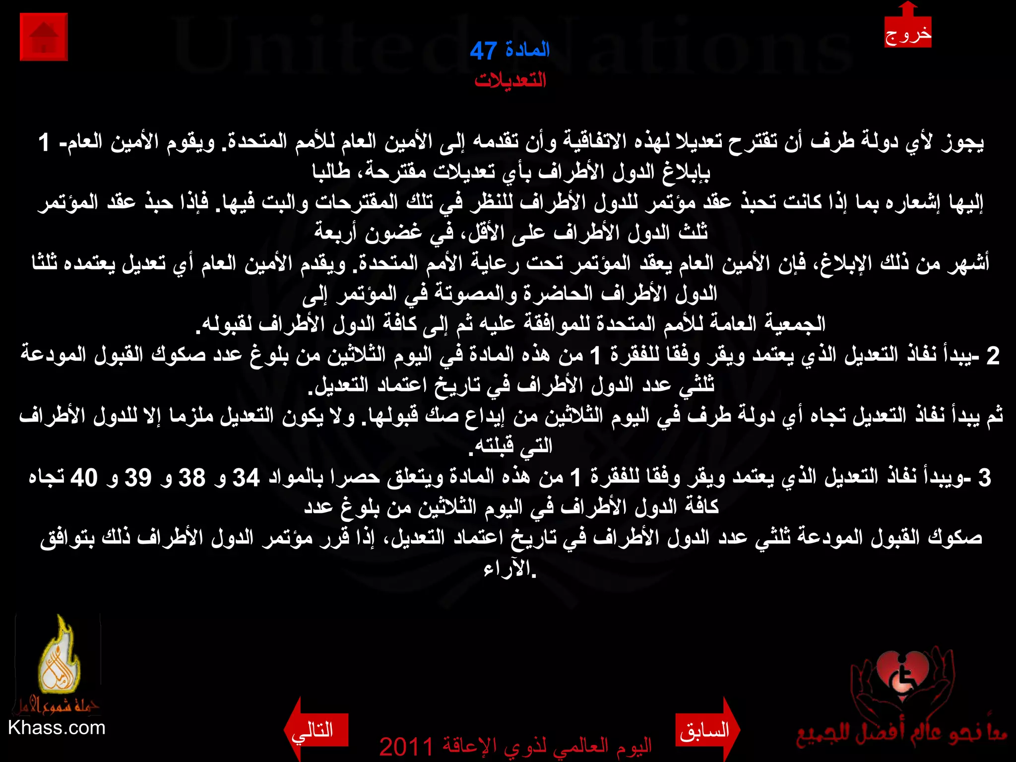 Khass.com اليوم العالمي لذوي الإعاقة  2011  المادة  47 التعديلات 1 - يجوز لأي دولة طرف أن تقترح تعديلا لهذه الاتفاقية وأن تقدمه إلى الأمين العام للأمم المتحدة .  ويقوم الأمين العام بإبلاغ الدول الأطراف بأي تعديلات مقترحة، طالبا إليها إشعاره بما إذا كانت تحبذ عقد مؤتمر للدول الأطراف للنظر في تلك المقترحات والبت فيها .  فإذا حبذ عقد المؤتمر ثلث الدول الأطراف على الأقل، في غضون أربعة أشهر من ذلك الإبلاغ، فإن الأمين العام يعقد المؤتمر تحت رعاية الأمم المتحدة .  ويقدم الأمين العام أي تعديل يعتمده ثلثا الدول الأطراف الحاضرة والمصوتة في المؤتمر إلى الجمعية العامة للأمم المتحدة للموافقة عليه ثم إلى كافة الدول الأطراف لقبوله . 2 - يبدأ نفاذ التعديل الذي يعتمد ويقر وفقا للفقرة  1  من هذه المادة في اليوم الثلاثين من بلوغ عدد صكوك القبول المودعة ثلثي عدد الدول الأطراف في تاريخ اعتماد التعديل . ثم يبدأ نفاذ التعديل تجاه أي دولة طرف في اليوم الثلاثين من إيداع صك قبولها .  ولا يكون التعديل ملزما إلا للدول الأطراف التي قبلته . 3 - ويبدأ نفاذ التعديل الذي يعتمد ويقر وفقا للفقرة  1  من هذه المادة ويتعلق حصرا بالمواد  34  و  38  و  39  و  40  تجاه كافة الدول الأطراف في اليوم الثلاثين من بلوغ عدد صكوك القبول المودعة ثلثي عدد الدول الأطراف في تاريخ اعتماد التعديل، إذا قرر مؤتمر الدول الأطراف ذلك بتوافق الآراء . خروج السابق التالي 