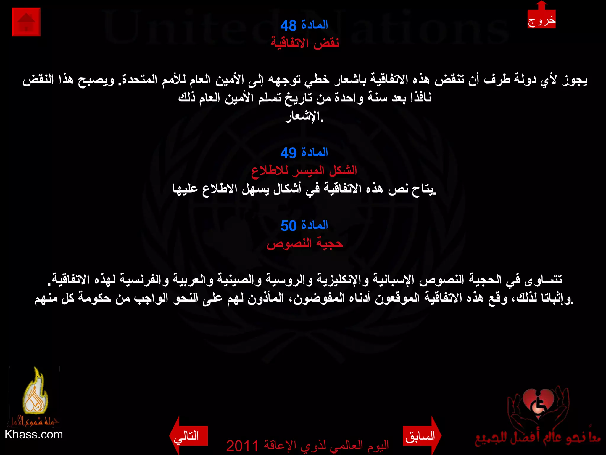 Khass.com اليوم العالمي لذوي الإعاقة  2011  المادة  48 نقض الاتفاقية يجوز لأي دولة طرف أن تنقض هذه الاتفاقية بإشعار خطي توجهه إلى الأمين العام للأمم المتحدة .  ويصبح هذا النقض نافذا بعد سنة واحدة من تاريخ تسلم الأمين العام ذلك الإشعار . المادة  49 الشكل الميسر للاطلاع يتاح نص هذه الاتفاقية في أشكال يسهل الاطلاع عليها . المادة  50 حجية النصوص تتساوى في الحجية النصوص الإسبانية والإنكليزية والروسية والصينية والعربية والفرنسية لهذه الاتفاقية . وإثباتا لذلك، وقع هذه الاتفاقية الموقعون أدناه المفوضون، المأذون لهم على النحو الواجب من حكومة كل منهم . خروج السابق التالي 
