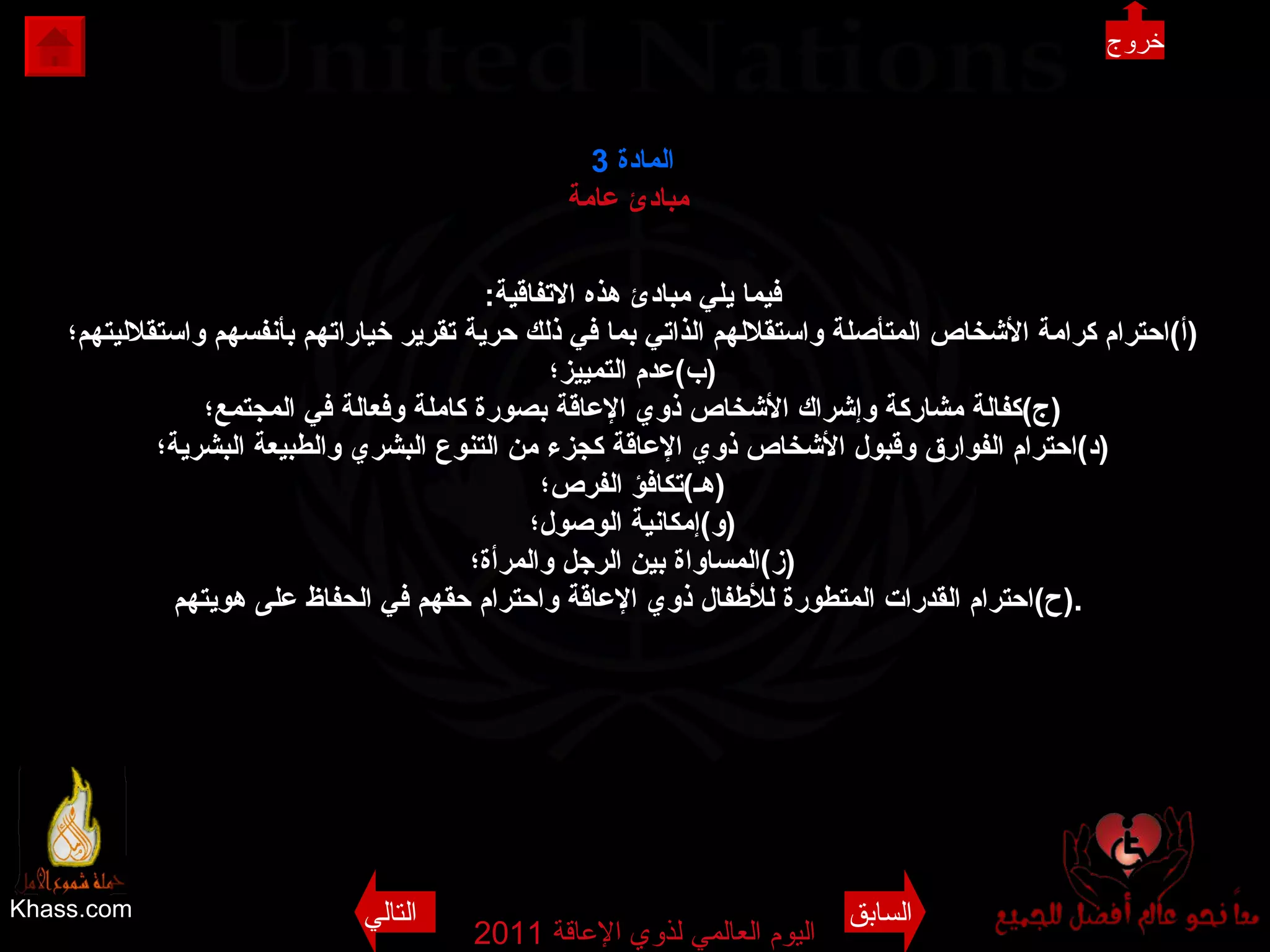 Khass.com اليوم العالمي لذوي الإعاقة  2011  المادة   3 مبادئ عامة   فيما يلي مبادئ هذه الاتفاقية : ( أ ) احترام كرامة الأشخاص المتأصلة واستقلالهم الذاتي بما في ذلك حرية تقرير خياراتهم بأنفسهم واستقلاليتهم؛ ( ب ) عدم التمييز؛ ( ج ) كفالة مشاركة وإشراك الأشخاص ذوي الإعاقة بصورة كاملة وفعالة في المجتمع؛ ( د ) احترام الفوارق وقبول الأشخاص ذوي الإعاقة كجزء من التنوع البشري والطبيعة البشرية؛ ( هـ ) تكافؤ الفرص؛ ( و ) إمكانية الوصول؛ ( ز ) المساواة بين الرجل والمرأة؛ ( ح ) احترام القدرات المتطورة للأطفال ذوي الإعاقة واحترام حقهم في الحفاظ على هويتهم .   خروج السابق التالي 