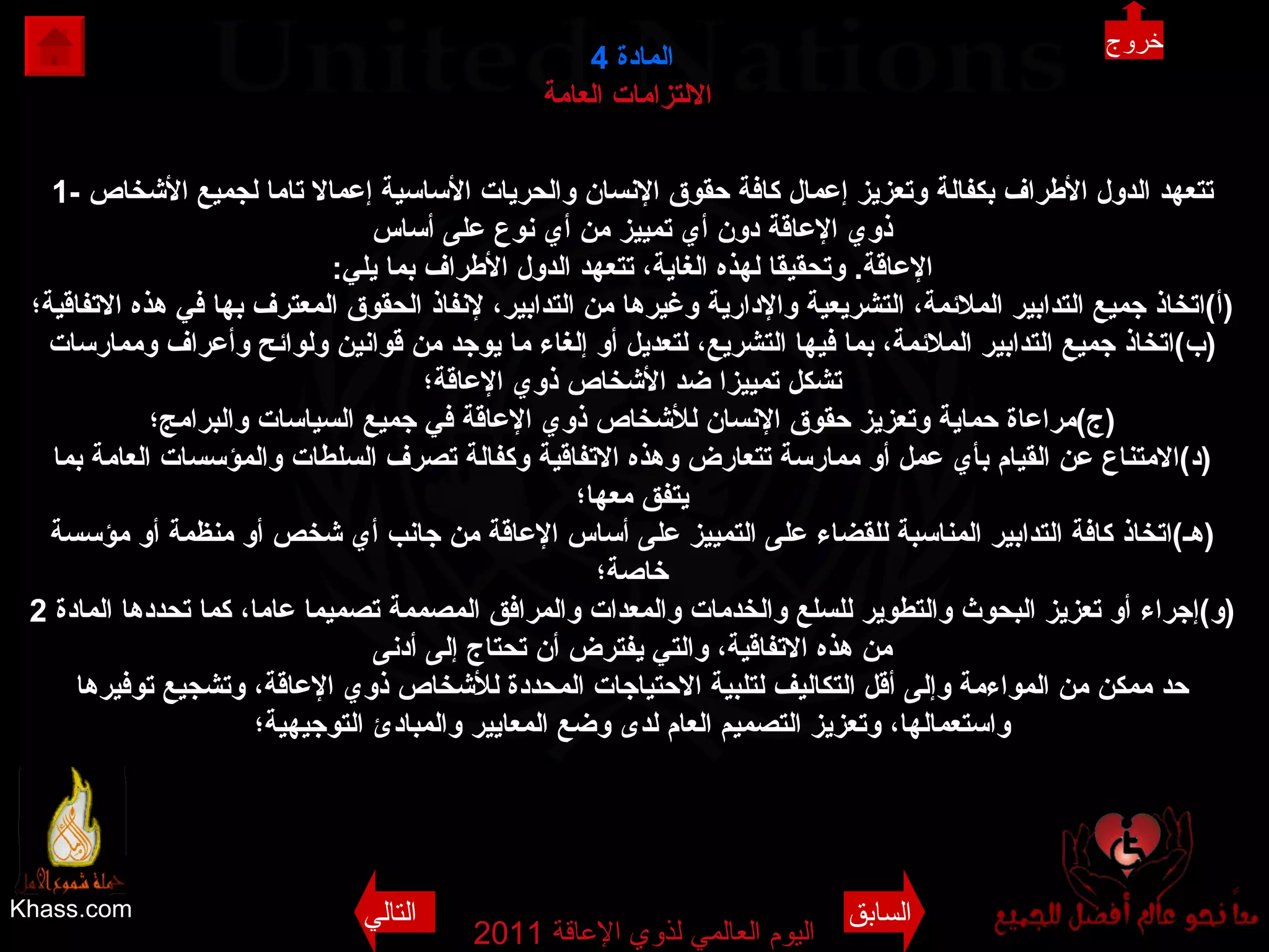 Khass.com اليوم العالمي لذوي الإعاقة  2011  المادة   4 الالتزامات العامة   1-  تتعهد الدول الأطراف بكفالة وتعزيز إعمال كافة حقوق الإنسان والحريات الأساسية إعمالا تاما لجميع الأشخاص ذوي الإعاقة دون أي تمييز من أي نوع على أساس الإعاقة .  وتحقيقا لهذه الغاية، تتعهد الدول الأطراف بما يلي : ( أ ) اتخاذ جميع التدابير الملائمة، التشريعية والإدارية وغيرها من التدابير، لإنفاذ الحقوق المعترف بها في هذه الاتفاقية؛ ( ب ) اتخاذ جميع التدابير الملائمة، بما فيها التشريع، لتعديل أو إلغاء ما يوجد من قوانين ولوائح وأعراف وممارسات تشكل تمييزا ضد الأشخاص ذوي الإعاقة؛ ( ج ) مراعاة حماية وتعزيز حقوق الإنسان للأشخاص ذوي الإعاقة في جميع السياسات والبرامج؛ ( د ) الامتناع عن القيام بأي عمل أو ممارسة تتعارض وهذه الاتفاقية وكفالة تصرف السلطات والمؤسسات العامة بما يتفق معها؛ ( هـ ) اتخاذ كافة التدابير المناسبة للقضاء على التمييز على أساس الإعاقة من جانب أي شخص أو منظمة أو مؤسسة خاصة؛ ( و ) إجراء أو تعزيز البحوث والتطوير للسلع والخدمات والمعدات والمرافق المصممة تصميما عاما، كما تحددها المادة  2  من هذه الاتفاقية، والتي يفترض أن تحتاج إلى أدنى حد ممكن من المواءمة وإلى أقل التكاليف لتلبية الاحتياجات المحددة للأشخاص ذوي الإعاقة، وتشجيع توفيرها واستعمالها، وتعزيز التصميم العام لدى وضع المعايير والمبادئ   التوجيهية؛ خروج السابق التالي 