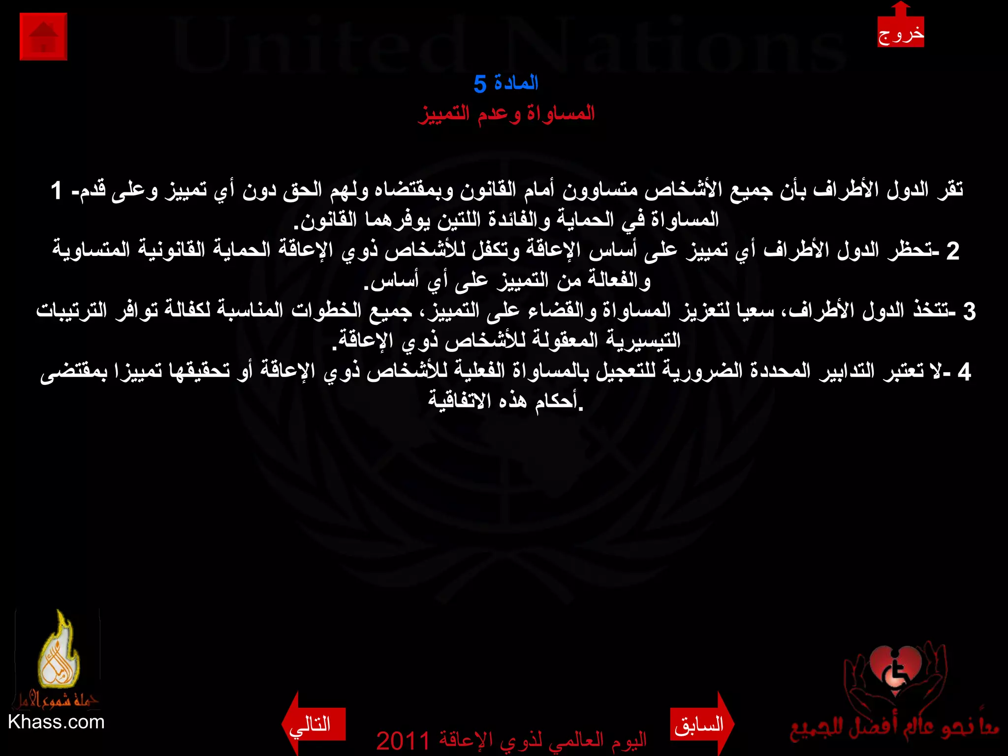 Khass.com اليوم العالمي لذوي الإعاقة  2011  المادة   5 المساواة وعدم التمييز 1 - تقر الدول الأطراف بأن جميع الأشخاص متساوون أمام القانون وبمقتضاه ولهم الحق دون أي تمييز وعلى قدم المساواة في الحماية والفائدة اللتين يوفرهما القانون . 2 - تحظر الدول الأطراف أي تمييز على أساس الإعاقة وتكفل للأشخاص ذوي الإعاقة الحماية القانونية المتساوية والفعالة من التمييز على أي أساس . 3 - تتخذ الدول الأطراف، سعيا لتعزيز المساواة والقضاء على التمييز، جميع الخطوات المناسبة لكفالة توافر الترتيبات التيسيرية المعقولة للأشخاص ذوي الإعاقة . 4 - لا تعتبر التدابير المحددة الضرورية للتعجيل بالمساواة الفعلية للأشخاص ذوي الإعاقة أو تحقيقها تمييزا بمقتضى أحكام هذه الاتفاقية . السابق التالي خروج 