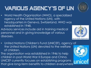 Various Agency's of UN
• World Health Organization (WHO), a specialized
agency of the United Nations (UN), with
headquarters in Geneva, Switzerland. WHO was
established in 1948.
Advisory services include aid in training medical
personnel and in giving knowledge of various
diseases.
• United Nations Children's Fund (UNICEF), agency of
the United Nations (UN) devoted to the welfare
of children.
The organization was established in 1946 to help
children in post-World War II Europe and China.
UNICEF currently focuses on establishing programs
that give long-term benefits to children everywhere

 