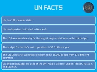 UN facts
UN has 192 member states
Un headquarters is situated in New York
The US has always been by far the largest single contributor to the UN budget.
The budget for the UN's main operations is $2.5 billion a year.
The UN Secretariat worldwide employs some 15,000 people from 170 different
countries
Six official languages are used at the UN: Arabic, Chinese, English, French, Russian,
and Spanish.

 