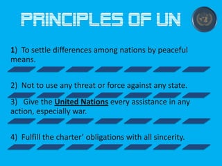 Principles of UN
1) To settle differences among nations by peaceful
means.
2) Not to use any threat or force against any state.

3) Give the United Nations every assistance in any
action, especially war.
4) Fulfill the charter’ obligations with all sincerity.

 