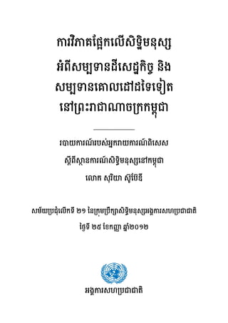 ករវិភគែផ្អកេលើសិទ្ឋិមនុស
អំពីសមបទនដីេសដ្ឋកិចច និង
សមបទនេគលេ ដៃទេទៀត
េន្រពះ ជ ច្រកកមពុជ
______________
របយករណ៍ របស់អនក យករណ៍ ពិេសស
ស្តីពី ថ នករណ៍ សិទធិមនុស េនកមពុជ
េ ក សុរិយ ស៊ូែប៊ឌី
សម័យ្របជុំេលើកទី ២១ ៃន្រកុម្របឹក សិទធិមនុស អងគករសហ្របជជតិ
ៃថងទី ២៥ ែខកញញ ឆន ំ២០១២
អងគករសហ្របជជតិ
 